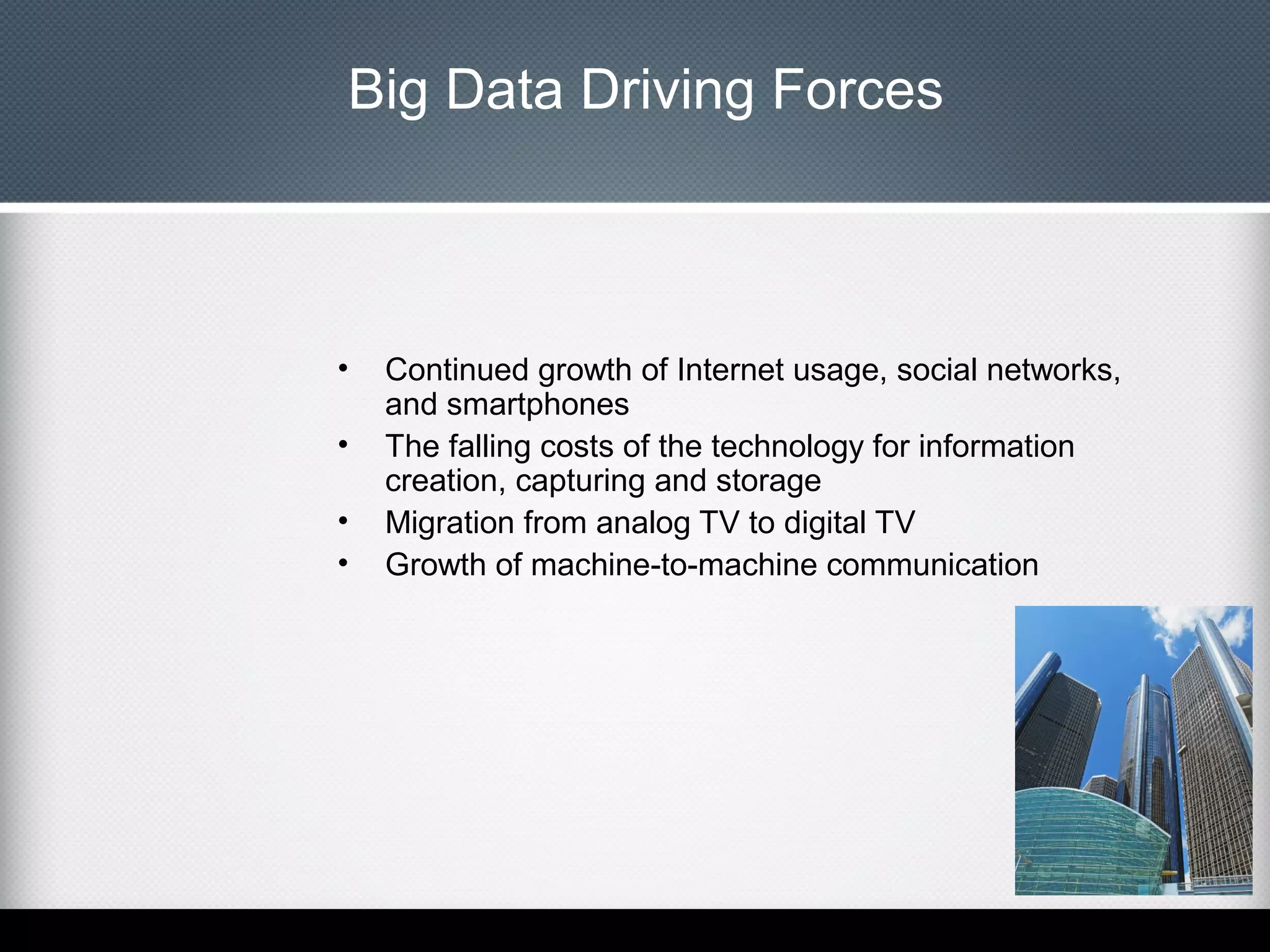 Big Data Driving Forces

•
•
•
•

Continued growth of Internet usage, social networks,
and smartphones
The falling costs of the technology for information
creation, capturing and storage
Migration from analog TV to digital TV
Growth of machine-to-machine communication

 