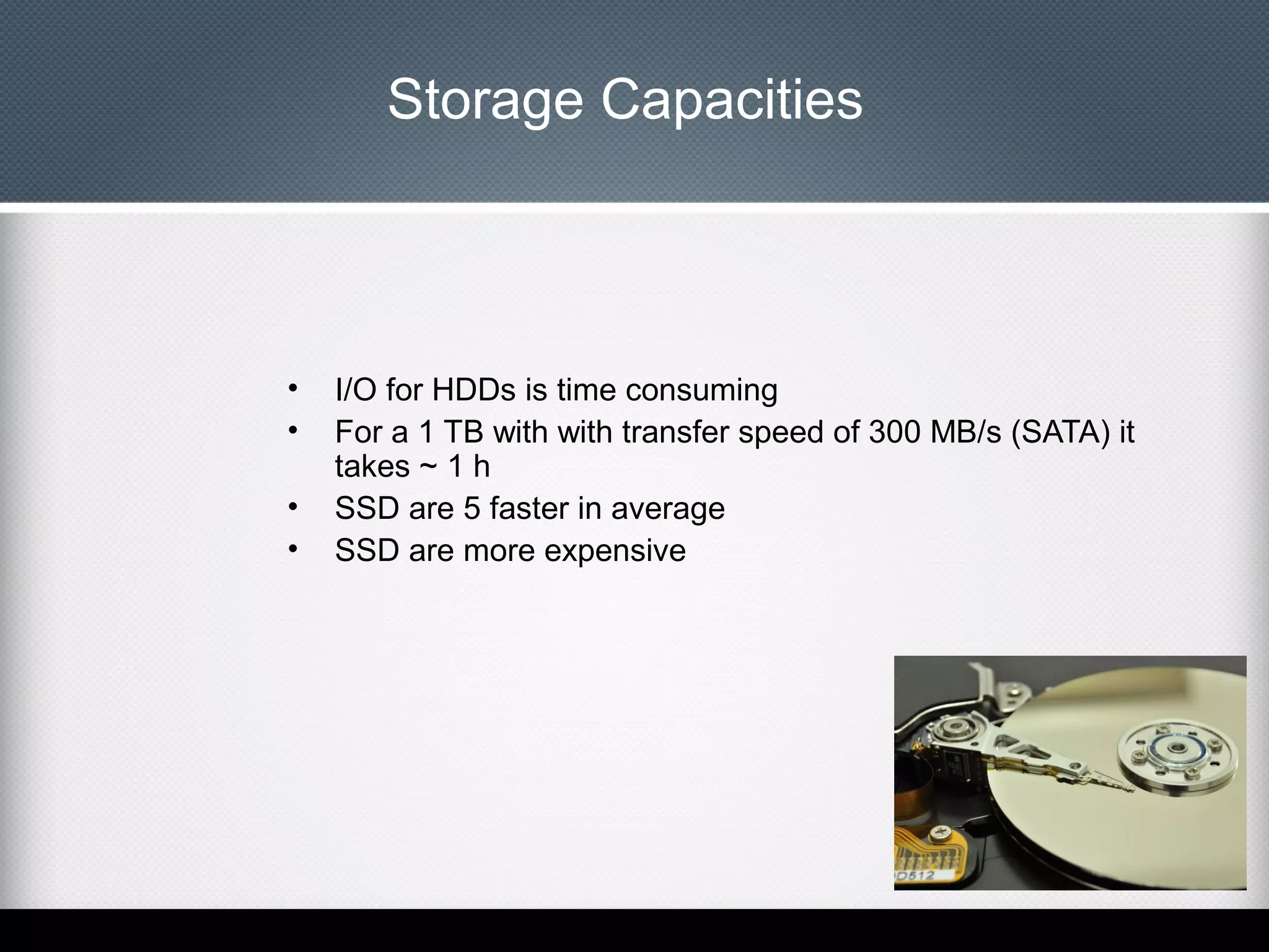 Storage Capacities

•
•
•
•

I/O for HDDs is time consuming
For a 1 TB with with transfer speed of 300 MB/s (SATA) it
takes ~ 1 h
SSD are 5 faster in average
SSD are more expensive

 