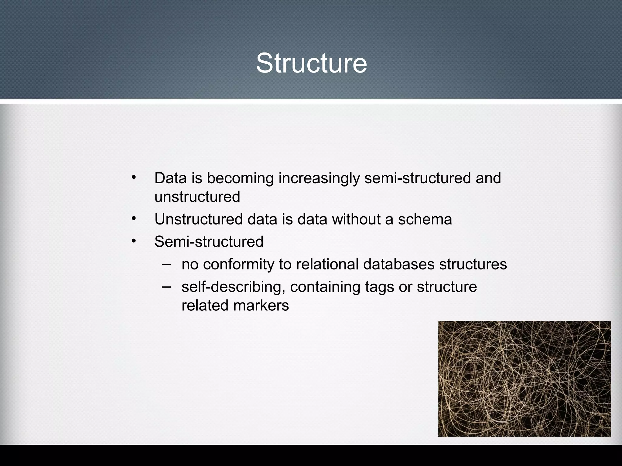 Structure

•
•
•

Data is becoming increasingly semi-structured and
unstructured
Unstructured data is data without a schema
Semi-structured
– no conformity to relational databases structures
– self-describing, containing tags or structure
related markers

 