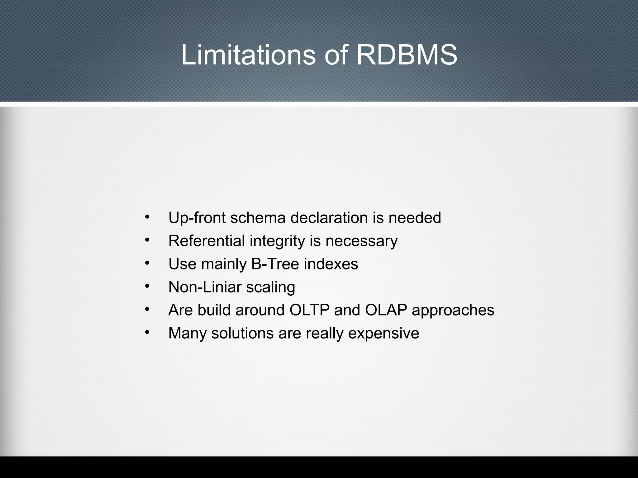 Limitations of RDBMS

•
•
•
•
•
•

Up-front schema declaration is needed
Referential integrity is necessary
Use mainly B-Tree indexes
Non-Liniar scaling
Are build around OLTP and OLAP approaches
Many solutions are really expensive

 