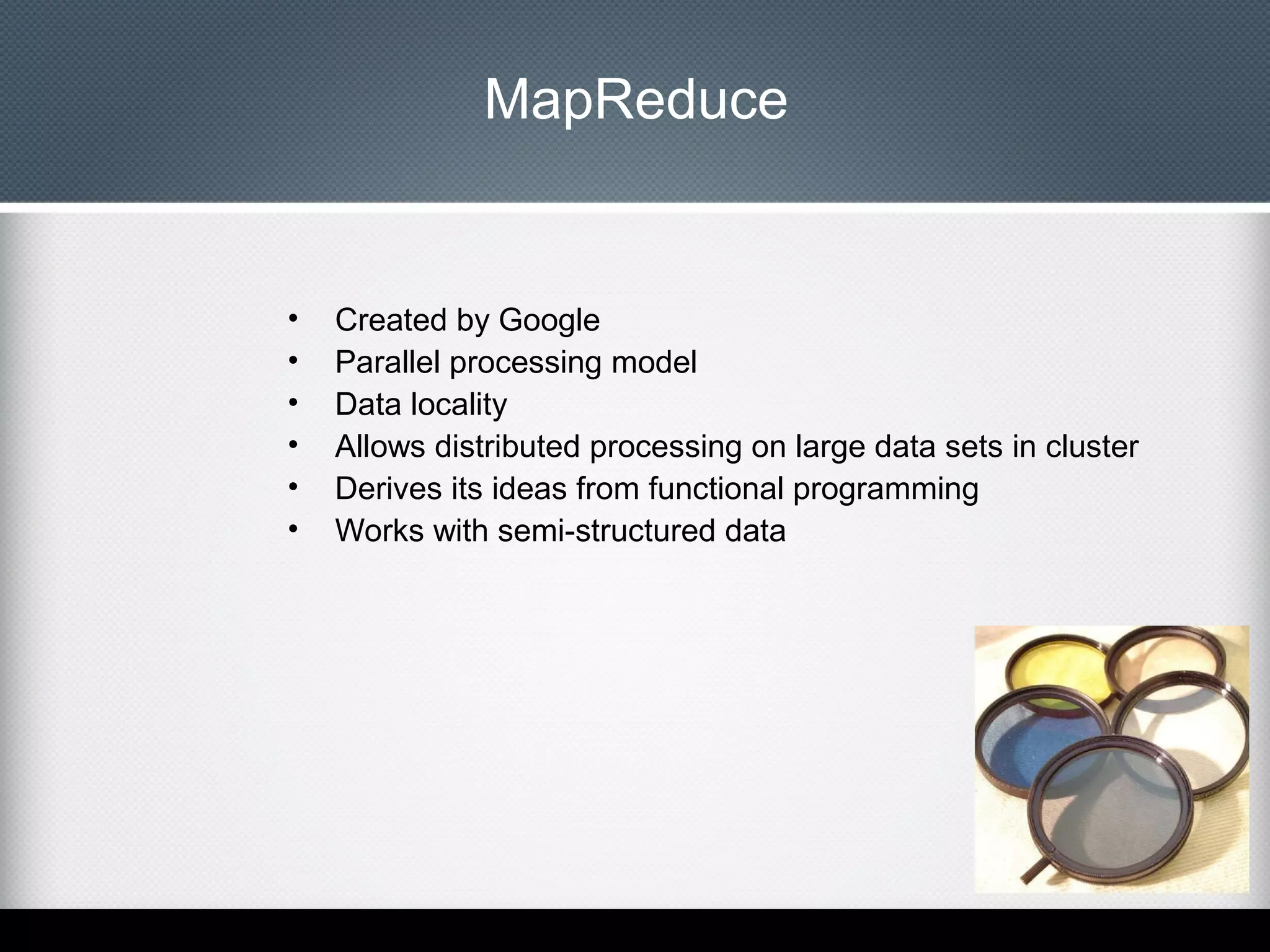 MapReduce

•
•
•
•
•
•

Created by Google
Parallel processing model
Data locality
Allows distributed processing on large data sets in cluster
Derives its ideas from functional programming
Works with semi-structured data

 