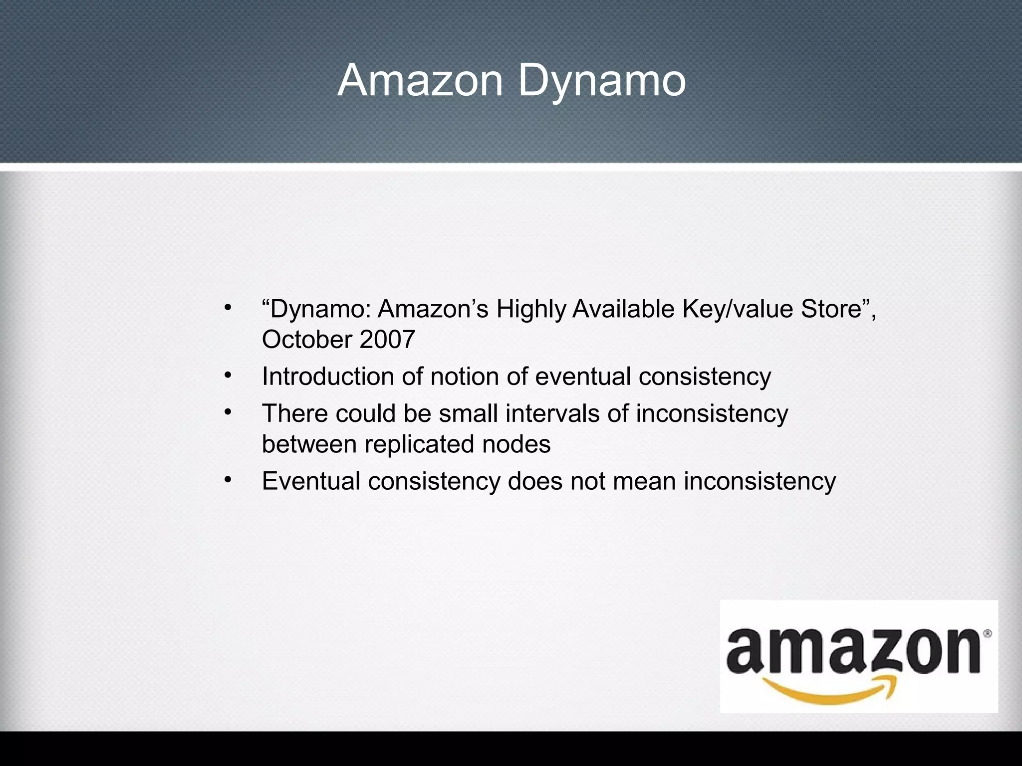 Amazon Dynamo

•
•
•
•

“Dynamo: Amazon’s Highly Available Key/value Store”,
October 2007
Introduction of notion of eventual consistency
There could be small intervals of inconsistency
between replicated nodes
Eventual consistency does not mean inconsistency

 