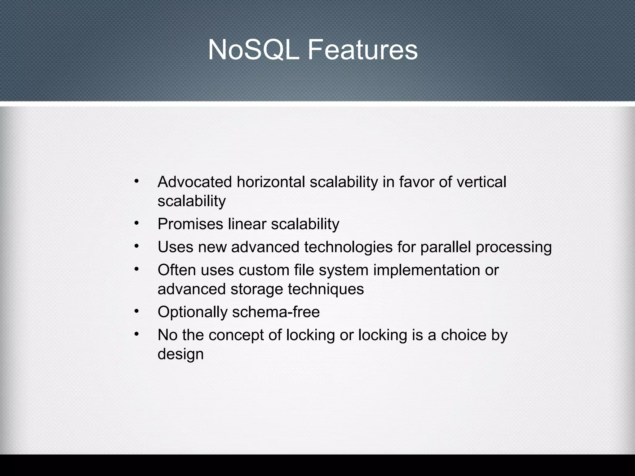 NoSQL Features

•
•
•
•
•
•

Advocated horizontal scalability in favor of vertical
scalability
Promises linear scalability
Uses new advanced technologies for parallel processing
Often uses custom file system implementation or
advanced storage techniques
Optionally schema-free
No the concept of locking or locking is a choice by
design

 