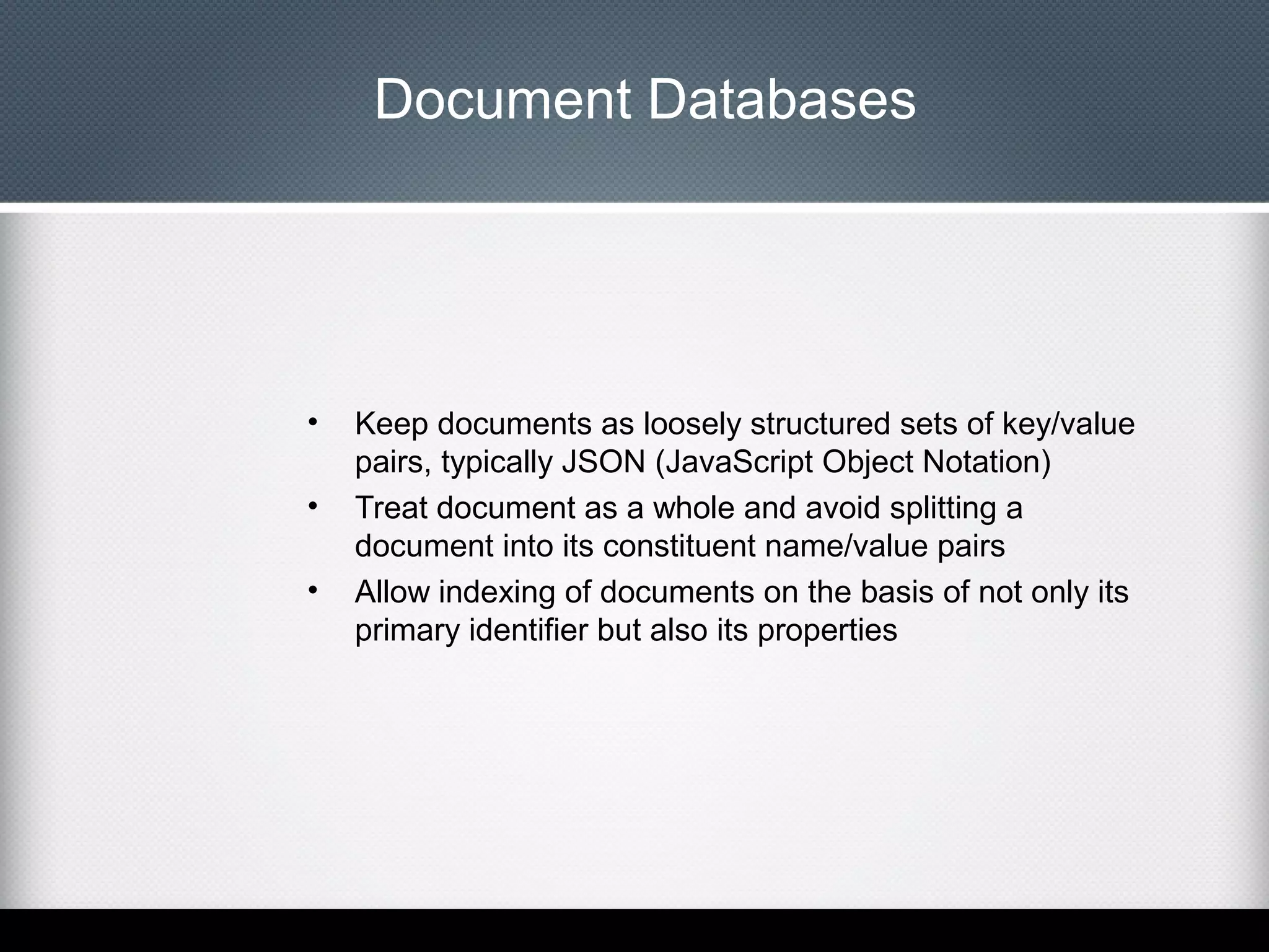 Document Databases

•
•
•

Keep documents as loosely structured sets of key/value
pairs, typically JSON (JavaScript Object Notation)
Treat document as a whole and avoid splitting a
document into its constituent name/value pairs
Allow indexing of documents on the basis of not only its
primary identifier but also its properties

 
