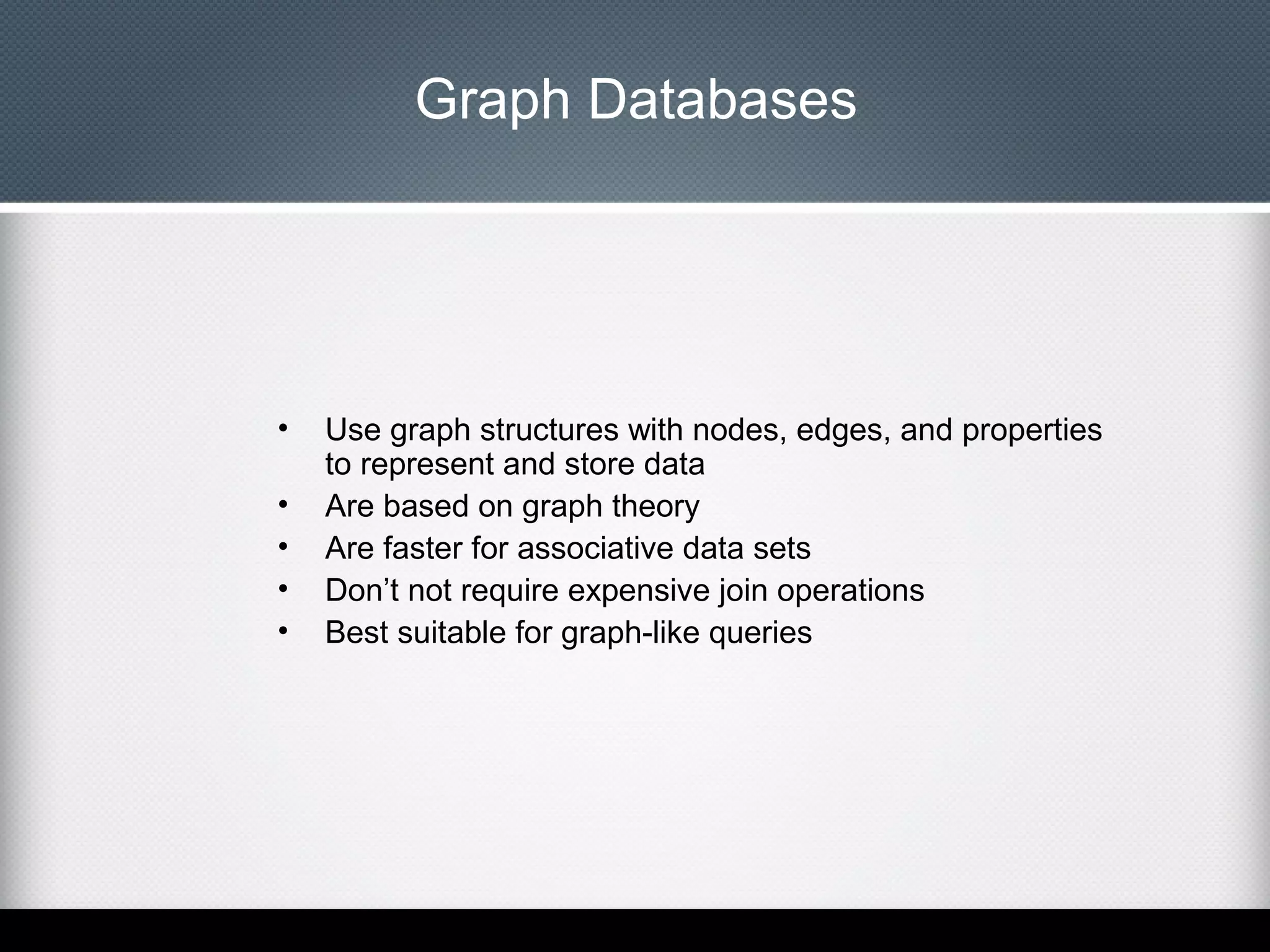 Graph Databases

•
•
•
•
•

Use graph structures with nodes, edges, and properties
to represent and store data
Are based on graph theory
Are faster for associative data sets
Don’t not require expensive join operations
Best suitable for graph-like queries

 