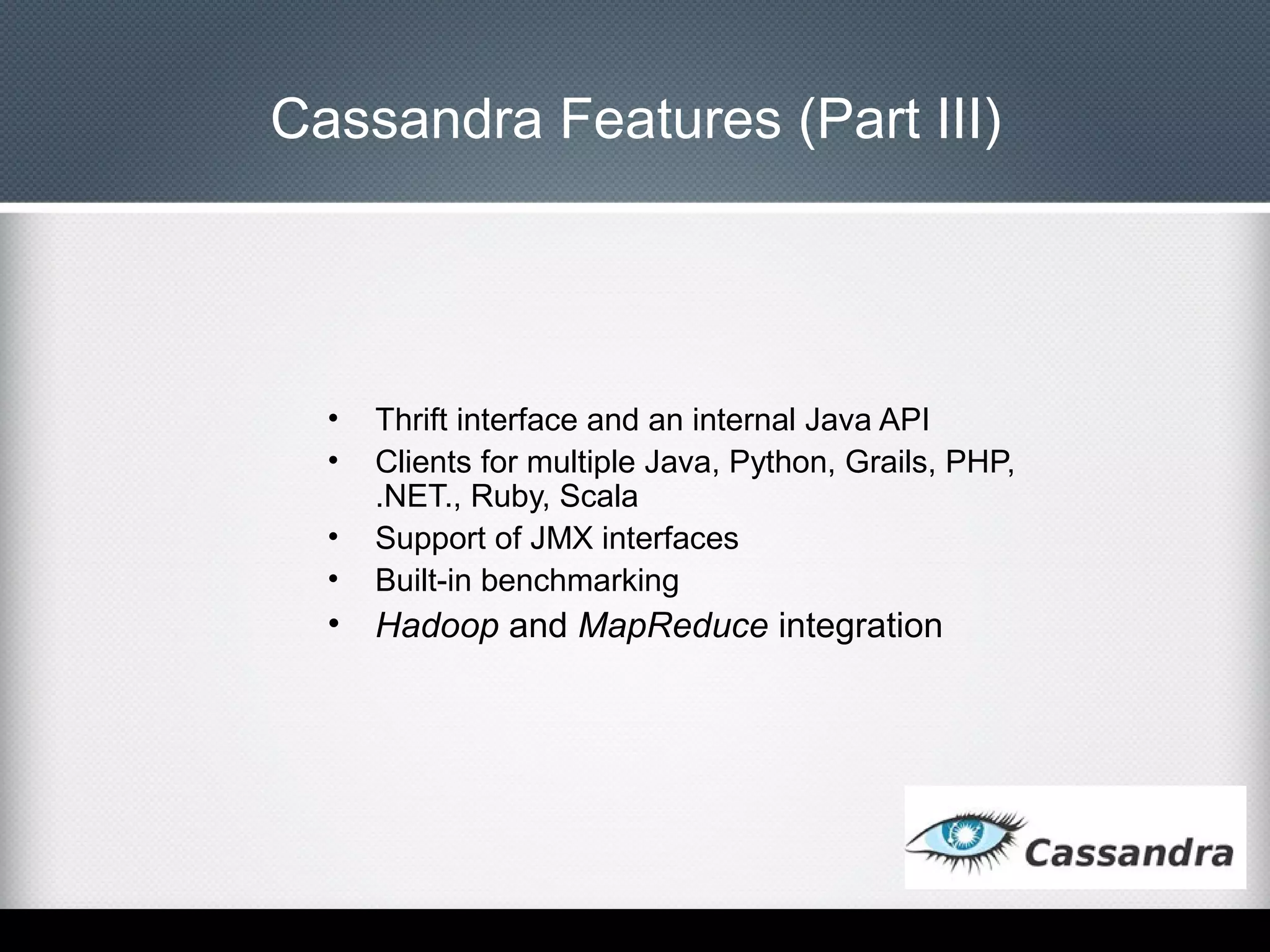 Cassandra Features (Part III)

•
•
•
•

Thrift interface and an internal Java API
Clients for multiple Java, Python, Grails, PHP,
.NET., Ruby, Scala
Support of JMX interfaces
Built-in benchmarking

•

Hadoop and MapReduce integration

 