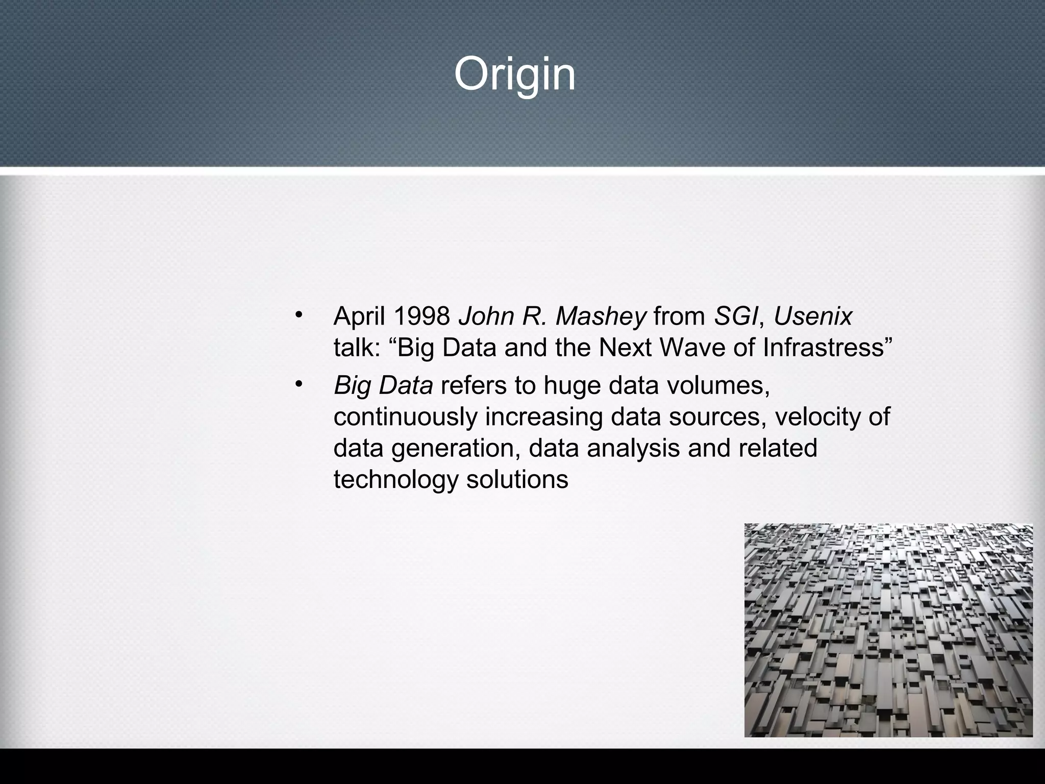 Origin

•
•

April 1998 John R. Mashey from SGI, Usenix
talk: “Big Data and the Next Wave of Infrastress”
Big Data refers to huge data volumes,
continuously increasing data sources, velocity of
data generation, data analysis and related
technology solutions

 