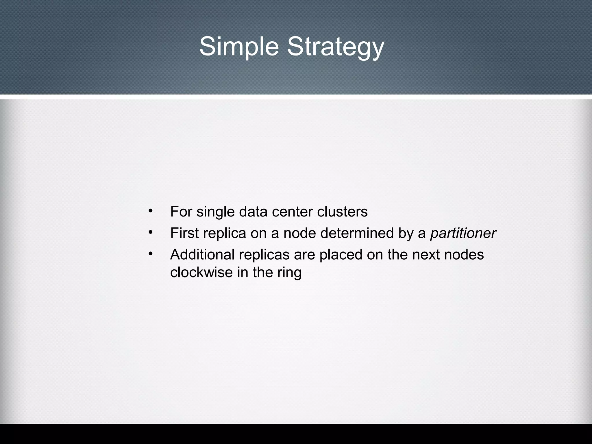 Simple Strategy

•
•
•

For single data center clusters
First replica on a node determined by a partitioner
Additional replicas are placed on the next nodes
clockwise in the ring

 