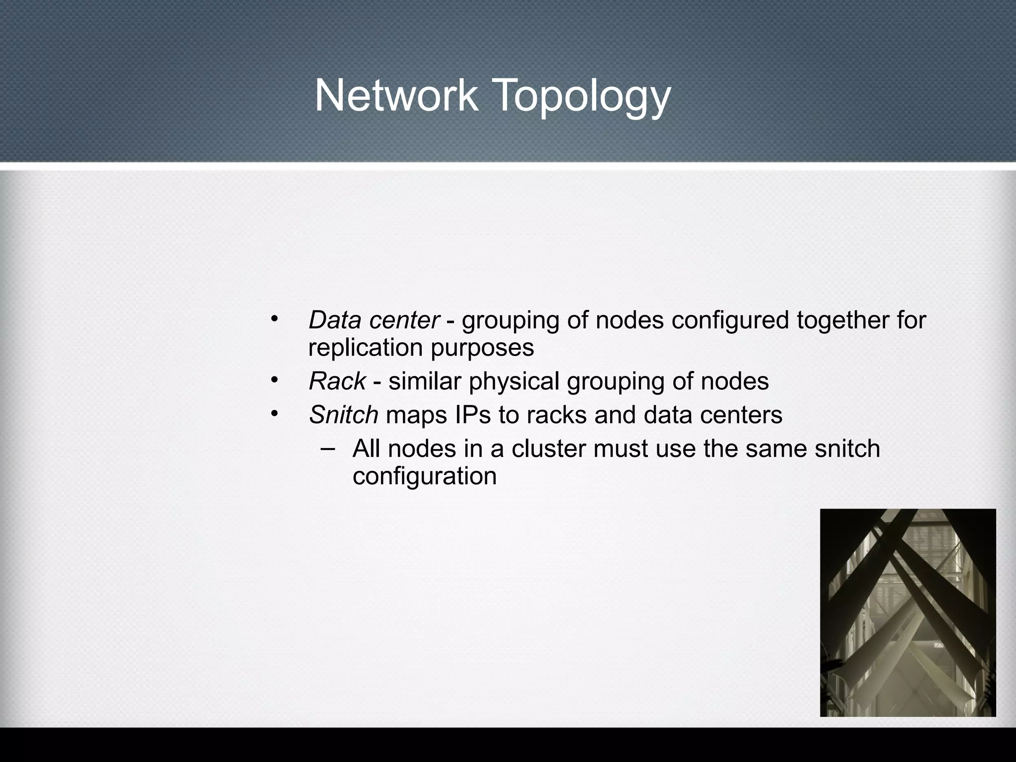 Network Topology

•
•
•

Data center - grouping of nodes configured together for
replication purposes
Rack - similar physical grouping of nodes
Snitch maps IPs to racks and data centers
– All nodes in a cluster must use the same snitch
configuration

 
