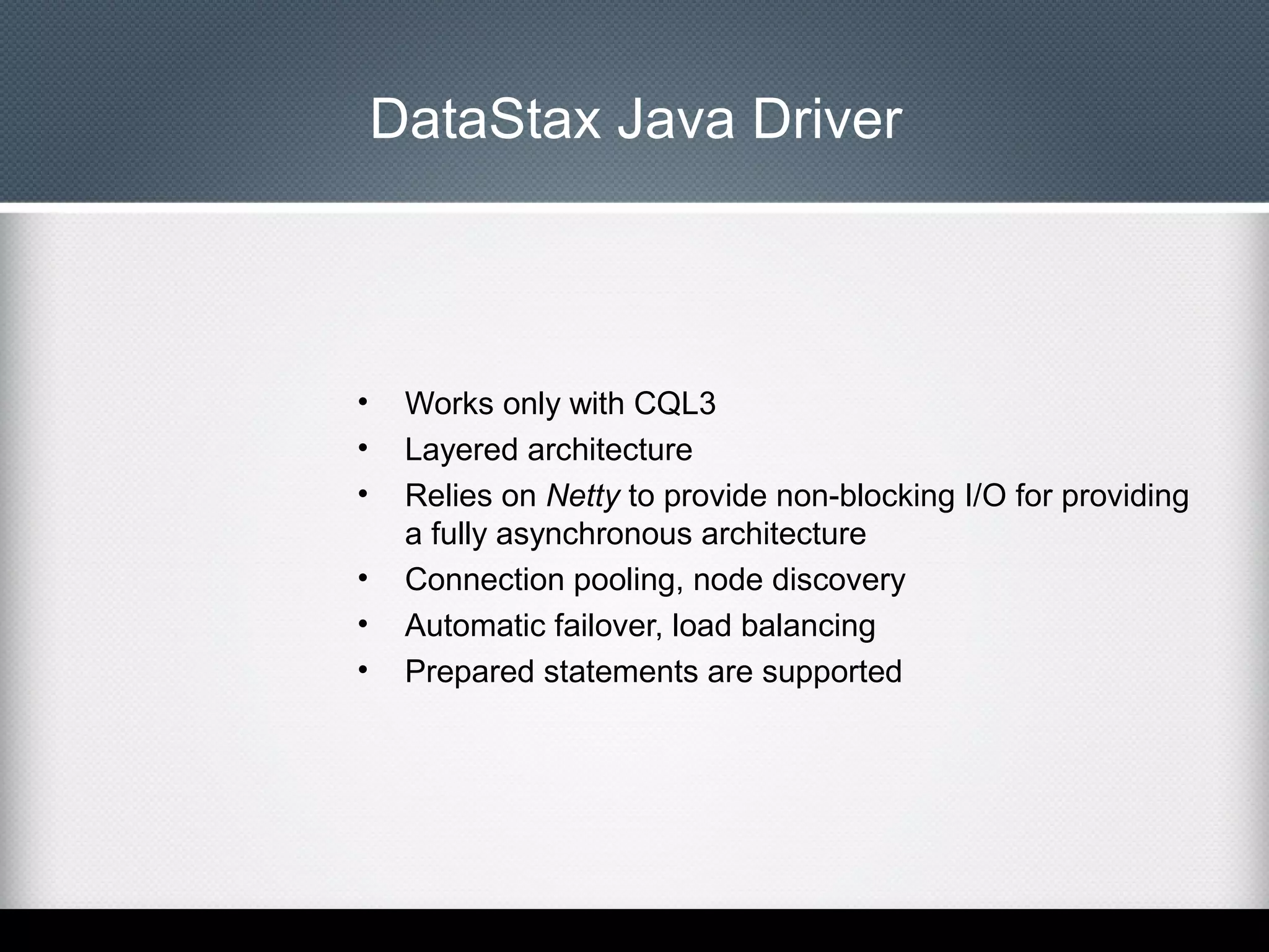 DataStax Java Driver

•
•
•
•
•
•

Works only with CQL3
Layered architecture
Relies on Netty to provide non-blocking I/O for providing
a fully asynchronous architecture
Connection pooling, node discovery
Automatic failover, load balancing
Prepared statements are supported

 