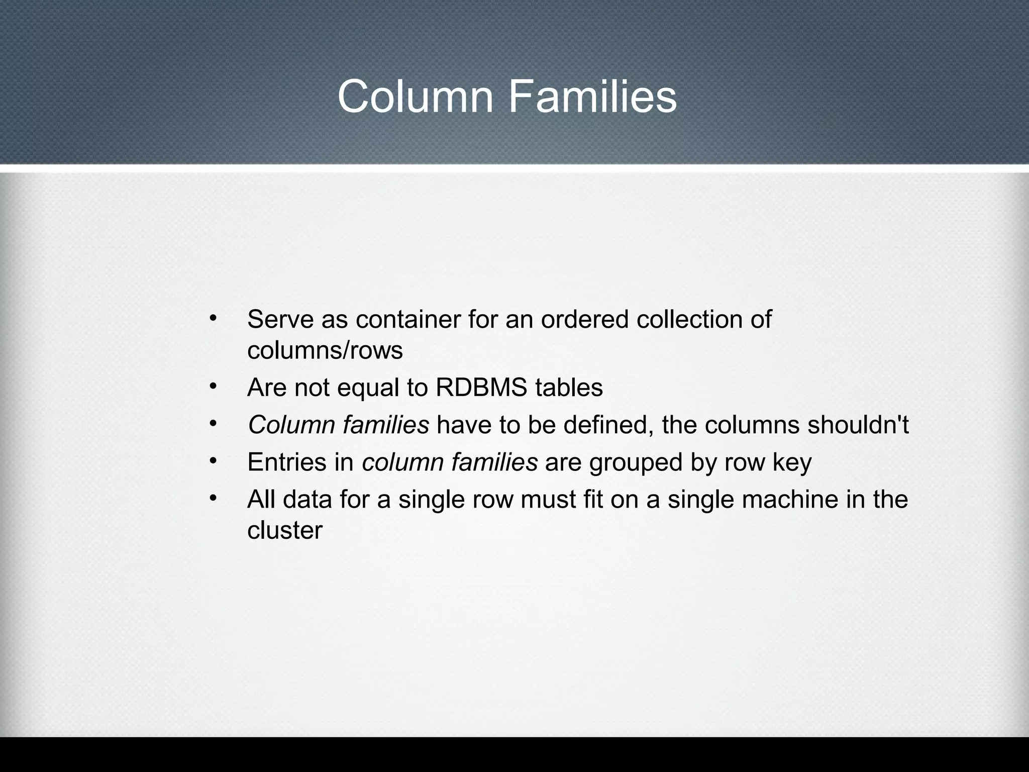 Column Families

•
•
•
•
•

Serve as container for an ordered collection of
columns/rows
Are not equal to RDBMS tables
Column families have to be defined, the columns shouldn't
Entries in column families are grouped by row key
All data for a single row must fit on a single machine in the
cluster

 