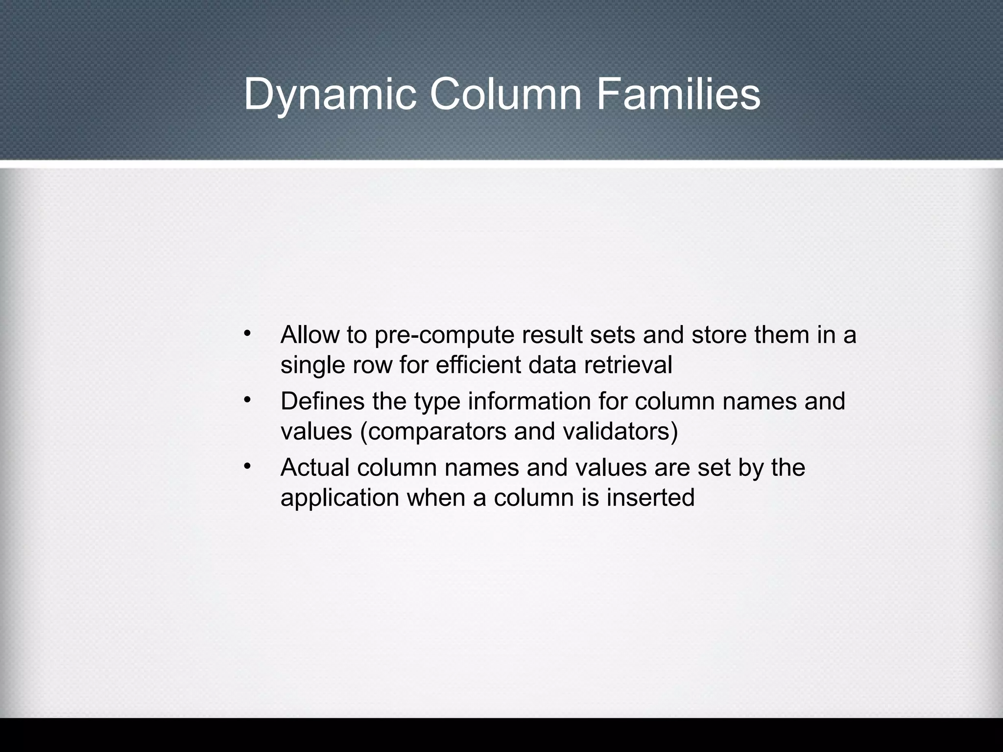 Dynamic Column Families

•
•
•

Allow to pre-compute result sets and store them in a
single row for efficient data retrieval
Defines the type information for column names and
values (comparators and validators)
Actual column names and values are set by the
application when a column is inserted

 
