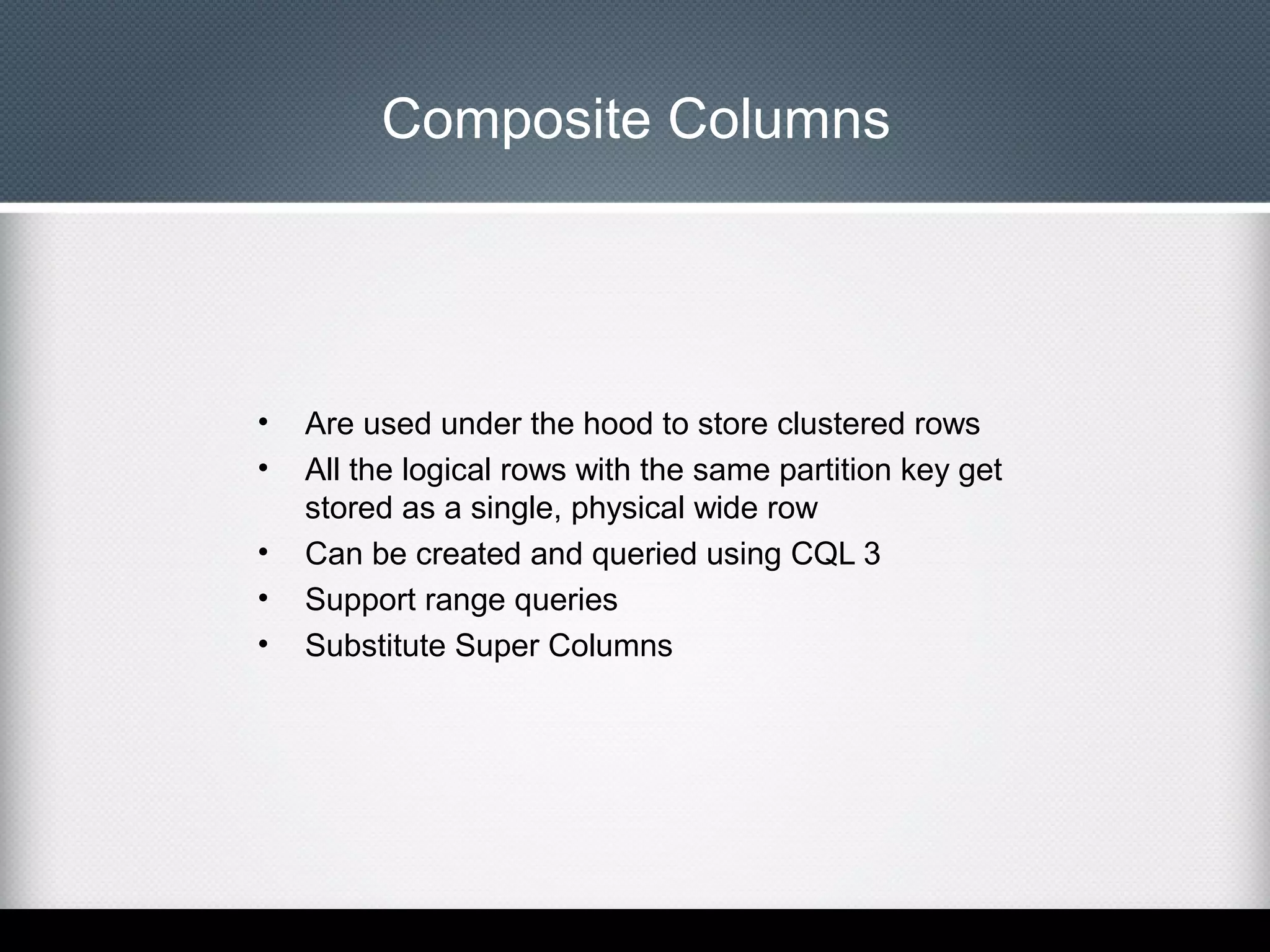 Composite Columns

•
•
•
•
•

Are used under the hood to store clustered rows
All the logical rows with the same partition key get
stored as a single, physical wide row
Can be created and queried using CQL 3
Support range queries
Substitute Super Columns

 