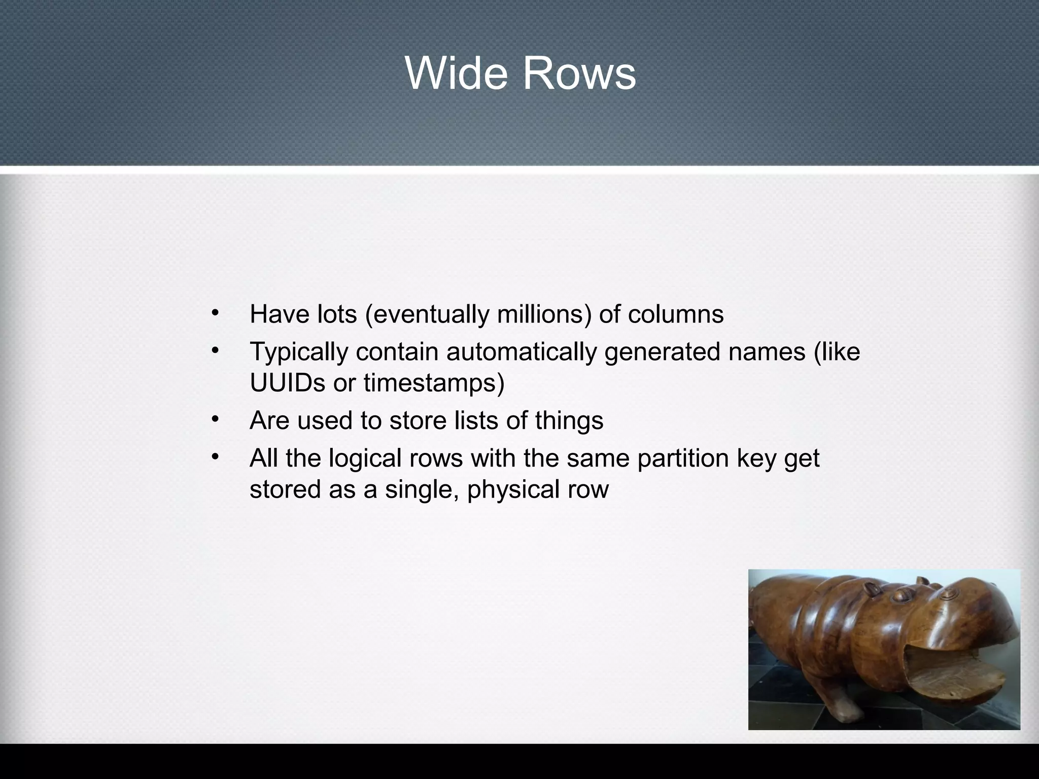 Wide Rows

•
•
•
•

Have lots (eventually millions) of columns
Typically contain automatically generated names (like
UUIDs or timestamps)
Are used to store lists of things
All the logical rows with the same partition key get
stored as a single, physical row

 