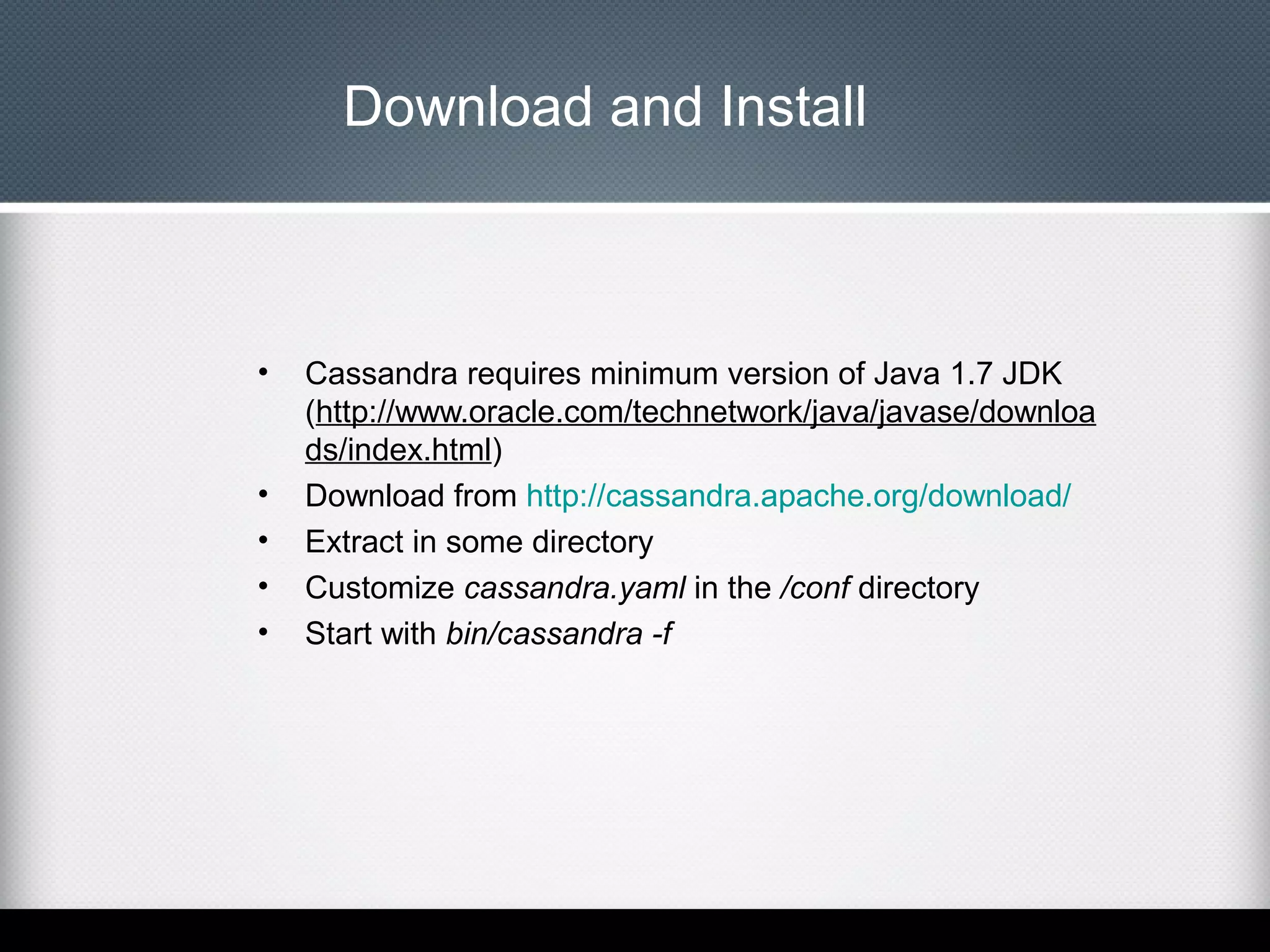 Download and Install

•

•
•
•
•

Cassandra requires minimum version of Java 1.7 JDK
(http://www.oracle.com/technetwork/java/javase/downloa
ds/index.html)
Download from http://cassandra.apache.org/download/
Extract in some directory
Customize cassandra.yaml in the /conf directory
Start with bin/cassandra -f

 