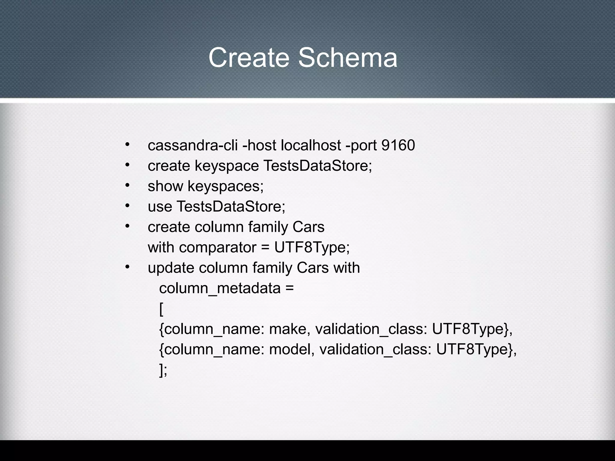 Create Schema
•
•
•
•
•
•

cassandra-cli -host localhost -port 9160
create keyspace TestsDataStore;
show keyspaces;
use TestsDataStore;
create column family Cars
with comparator = UTF8Type;
update column family Cars with
column_metadata =
[
{column_name: make, validation_class: UTF8Type},
{column_name: model, validation_class: UTF8Type},
];

 