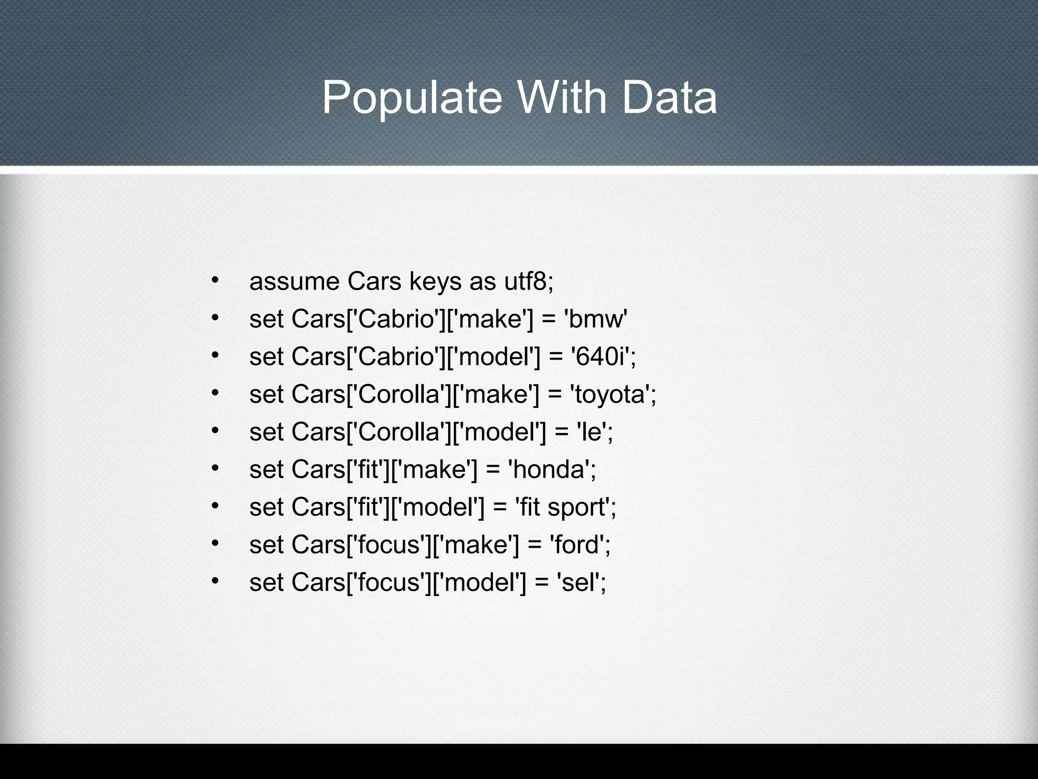 Populate With Data

•
•
•
•
•
•
•
•
•

assume Cars keys as utf8;
set Cars['Cabrio']['make'] = 'bmw'
set Cars['Cabrio']['model'] = '640i';
set Cars['Corolla']['make'] = 'toyota';
set Cars['Corolla']['model'] = 'le';
set Cars['fit']['make'] = 'honda';
set Cars['fit']['model'] = 'fit sport';
set Cars['focus']['make'] = 'ford';
set Cars['focus']['model'] = 'sel';

 