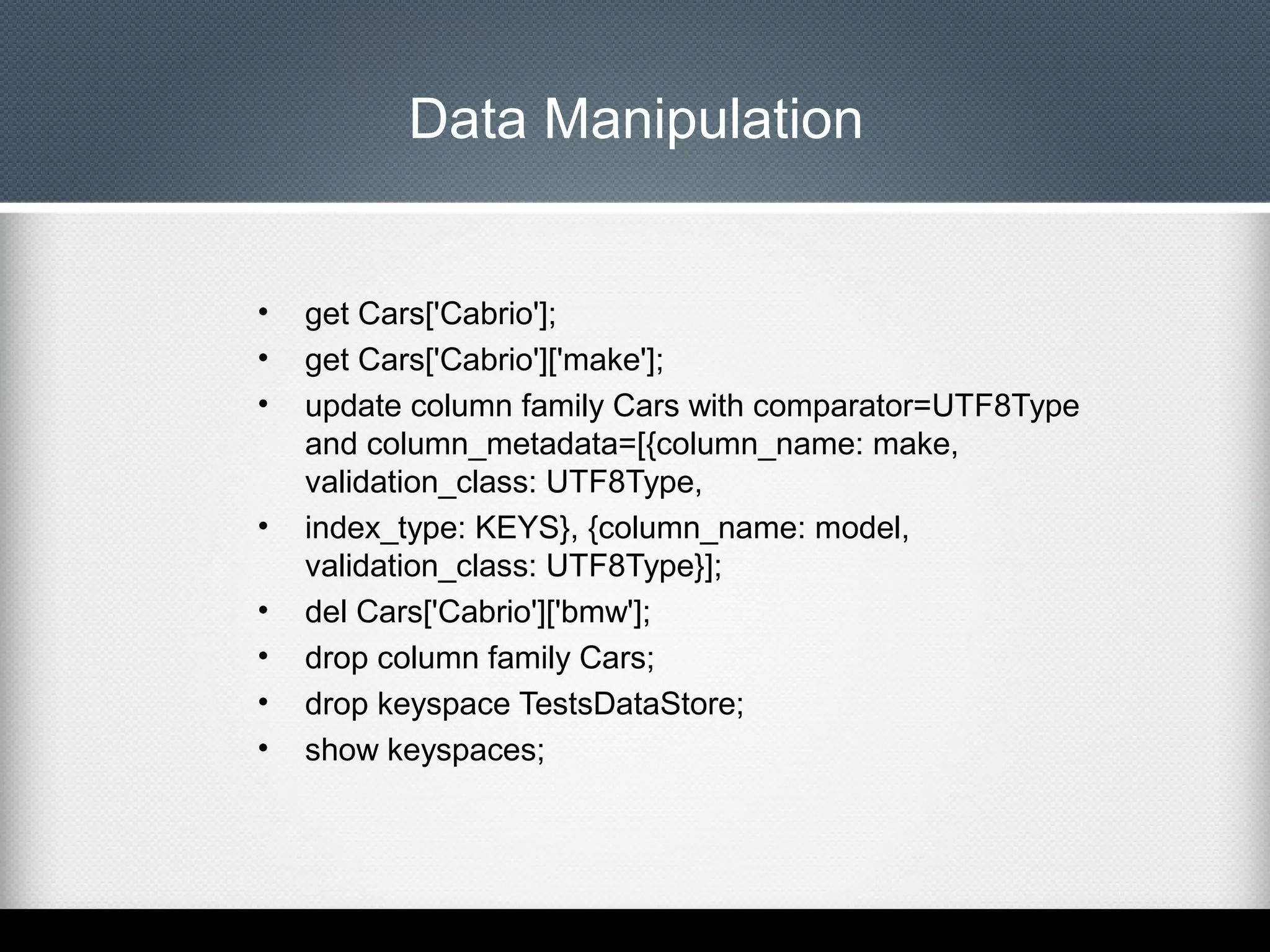 Data Manipulation

•
•
•

•
•
•
•
•

get Cars['Cabrio'];
get Cars['Cabrio']['make'];
update column family Cars with comparator=UTF8Type
and column_metadata=[{column_name: make,
validation_class: UTF8Type,
index_type: KEYS}, {column_name: model,
validation_class: UTF8Type}];
del Cars['Cabrio']['bmw'];
drop column family Cars;
drop keyspace TestsDataStore;
show keyspaces;

 