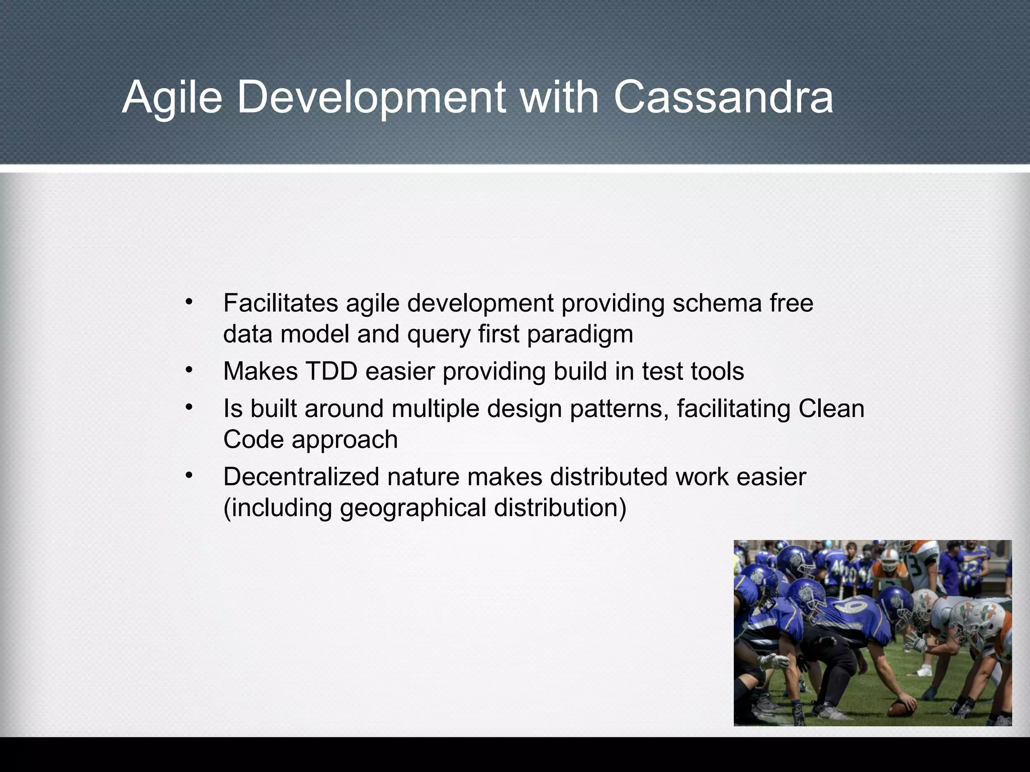 Agile Development with Cassandra

•
•
•
•

Facilitates agile development providing schema free
data model and query first paradigm
Makes TDD easier providing build in test tools
Is built around multiple design patterns, facilitating Clean
Code approach
Decentralized nature makes distributed work easier
(including geographical distribution)

 