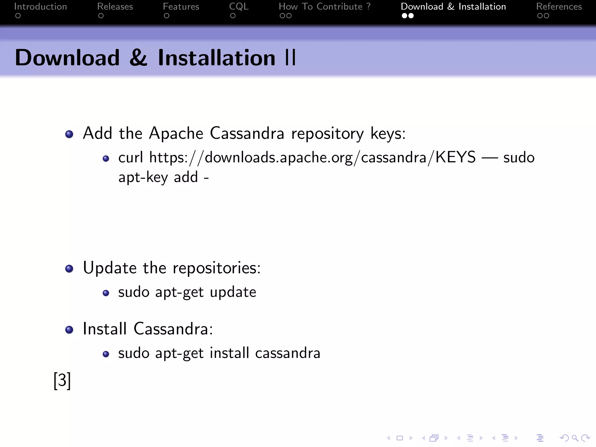 Introduction Releases Features CQL How To Contribute ? Download & Installation References
Download & Installation II
Add the Apache Cassandra repository keys:
curl https://downloads.apache.org/cassandra/KEYS — sudo
apt-key add -
Update the repositories:
sudo apt-get update
Install Cassandra:
sudo apt-get install cassandra
[3]
 