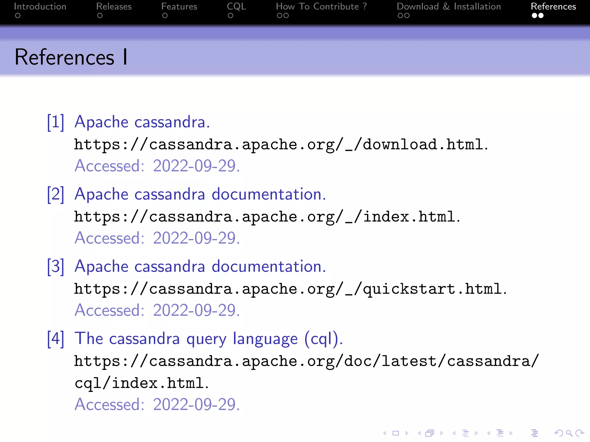 Introduction Releases Features CQL How To Contribute ? Download & Installation References
References I
[1] Apache cassandra.
https://cassandra.apache.org/_/download.html.
Accessed: 2022-09-29.
[2] Apache cassandra documentation.
https://cassandra.apache.org/_/index.html.
Accessed: 2022-09-29.
[3] Apache cassandra documentation.
https://cassandra.apache.org/_/quickstart.html.
Accessed: 2022-09-29.
[4] The cassandra query language (cql).
https://cassandra.apache.org/doc/latest/cassandra/
cql/index.html.
Accessed: 2022-09-29.
 