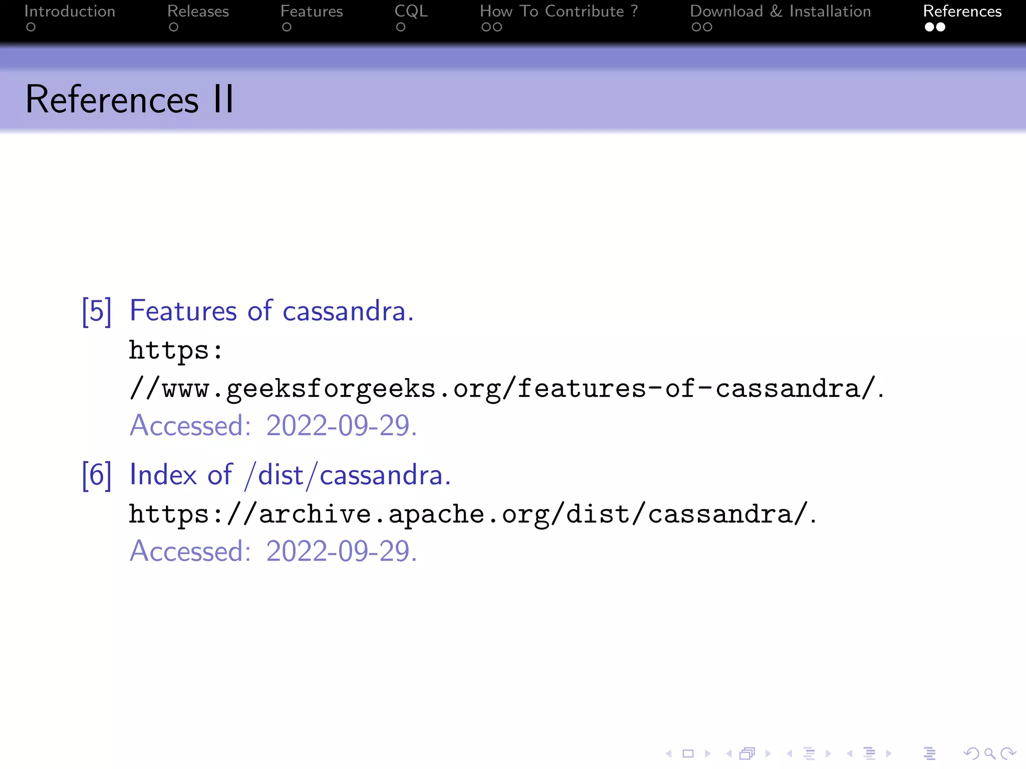 Introduction Releases Features CQL How To Contribute ? Download & Installation References
References II
[5] Features of cassandra.
https:
//www.geeksforgeeks.org/features-of-cassandra/.
Accessed: 2022-09-29.
[6] Index of /dist/cassandra.
https://archive.apache.org/dist/cassandra/.
Accessed: 2022-09-29.
 
