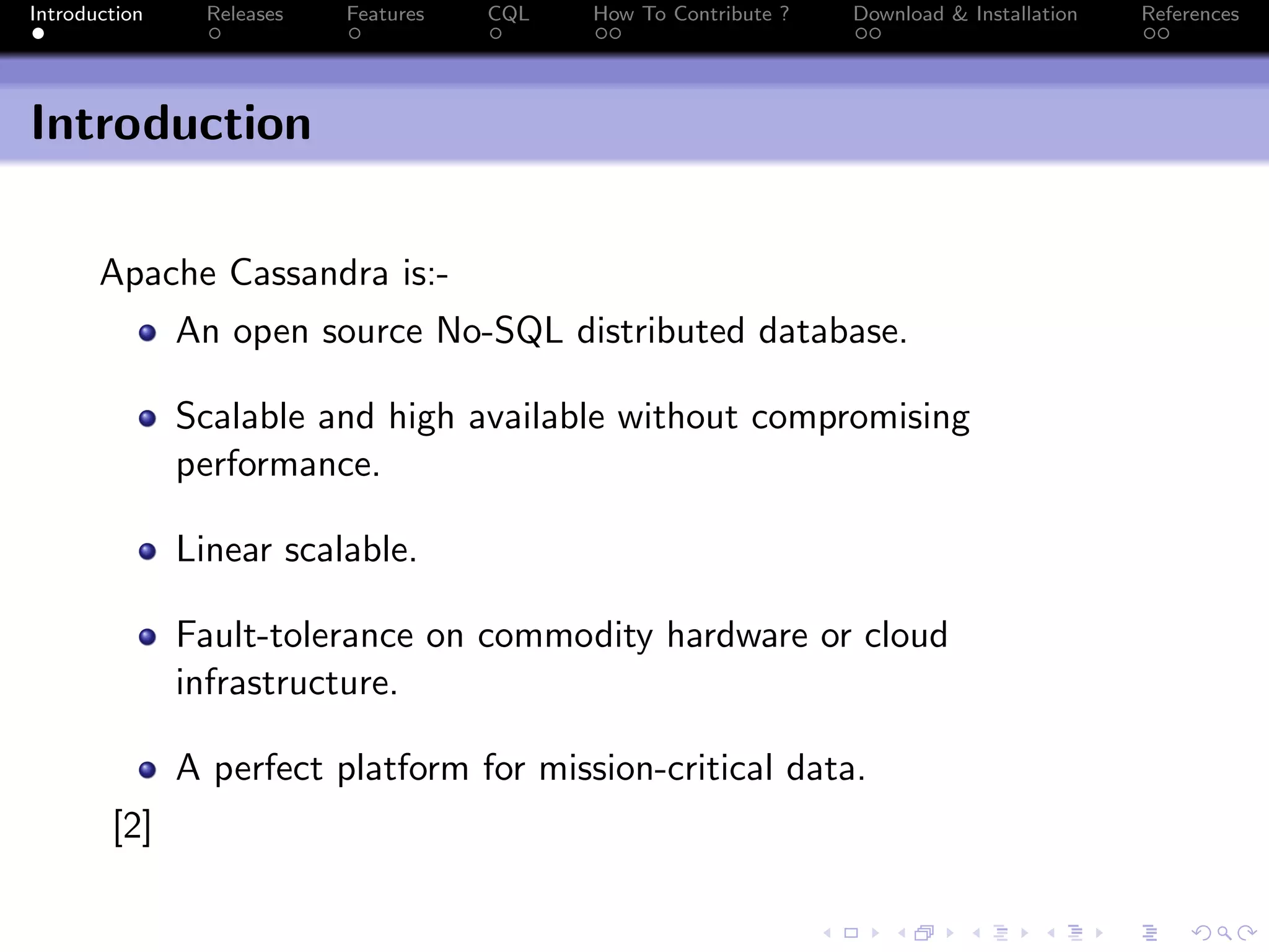 Introduction Releases Features CQL How To Contribute ? Download & Installation References
Introduction
Apache Cassandra is:-
An open source No-SQL distributed database.
Scalable and high available without compromising
performance.
Linear scalable.
Fault-tolerance on commodity hardware or cloud
infrastructure.
A perfect platform for mission-critical data.
[2]
 