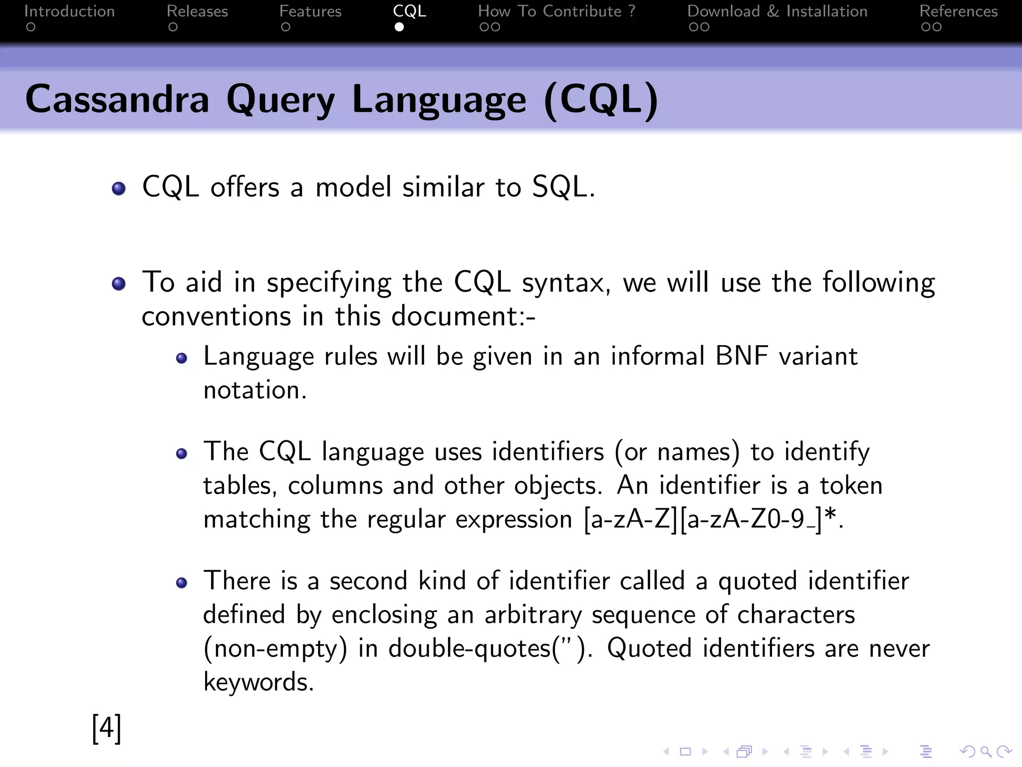 Introduction Releases Features CQL How To Contribute ? Download & Installation References
Cassandra Query Language (CQL)
CQL offers a model similar to SQL.
To aid in specifying the CQL syntax, we will use the following
conventions in this document:-
Language rules will be given in an informal BNF variant
notation.
The CQL language uses identifiers (or names) to identify
tables, columns and other objects. An identifier is a token
matching the regular expression [a-zA-Z][a-zA-Z0-9 ]*.
There is a second kind of identifier called a quoted identifier
defined by enclosing an arbitrary sequence of characters
(non-empty) in double-quotes(”). Quoted identifiers are never
keywords.
[4]
 