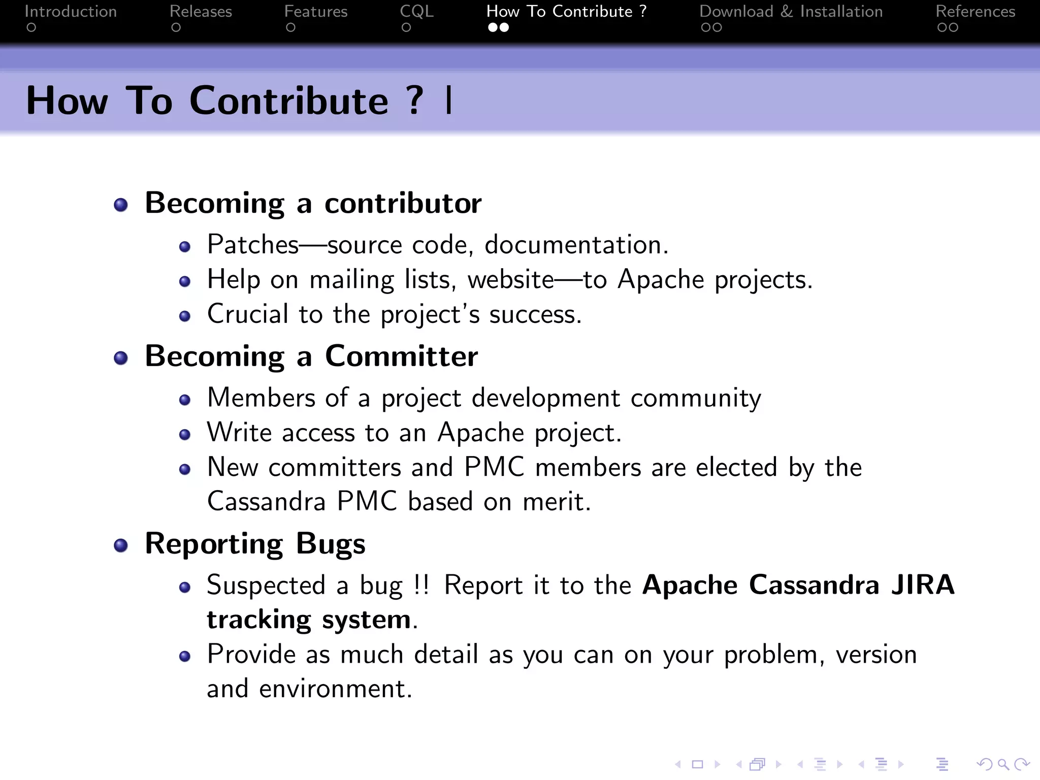 Introduction Releases Features CQL How To Contribute ? Download & Installation References
How To Contribute ? I
Becoming a contributor
Patches—source code, documentation.
Help on mailing lists, website—to Apache projects.
Crucial to the project’s success.
Becoming a Committer
Members of a project development community
Write access to an Apache project.
New committers and PMC members are elected by the
Cassandra PMC based on merit.
Reporting Bugs
Suspected a bug !! Report it to the Apache Cassandra JIRA
tracking system.
Provide as much detail as you can on your problem, version
and environment.
 