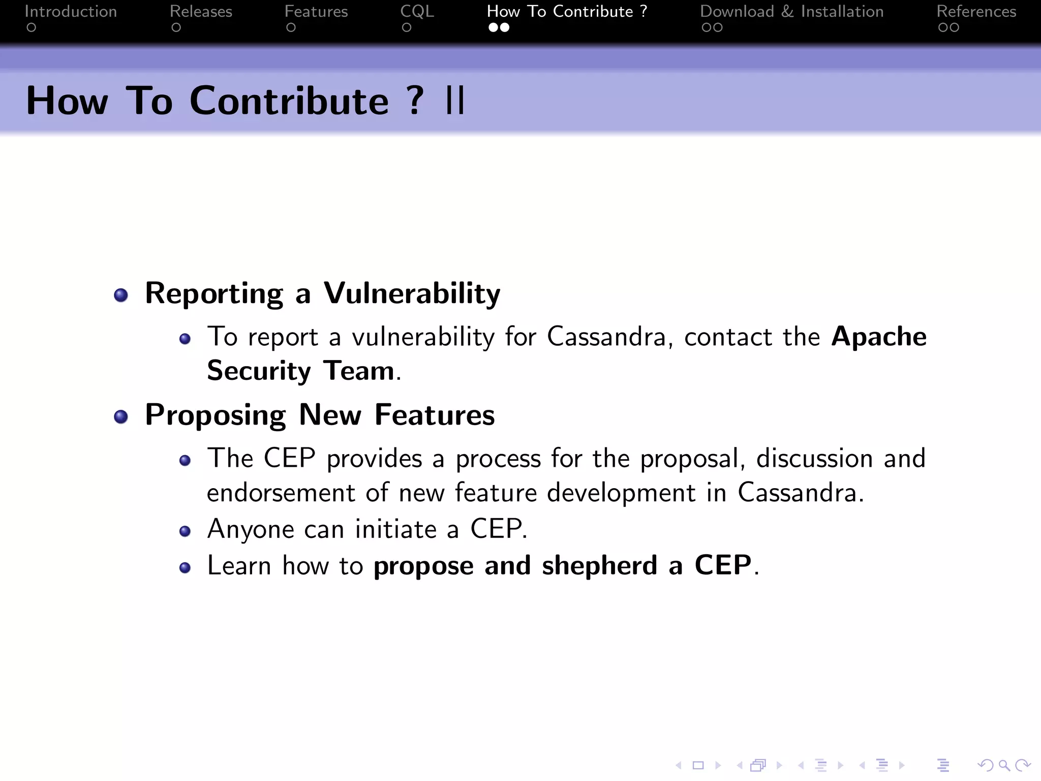 Introduction Releases Features CQL How To Contribute ? Download & Installation References
How To Contribute ? II
Reporting a Vulnerability
To report a vulnerability for Cassandra, contact the Apache
Security Team.
Proposing New Features
The CEP provides a process for the proposal, discussion and
endorsement of new feature development in Cassandra.
Anyone can initiate a CEP.
Learn how to propose and shepherd a CEP.
 