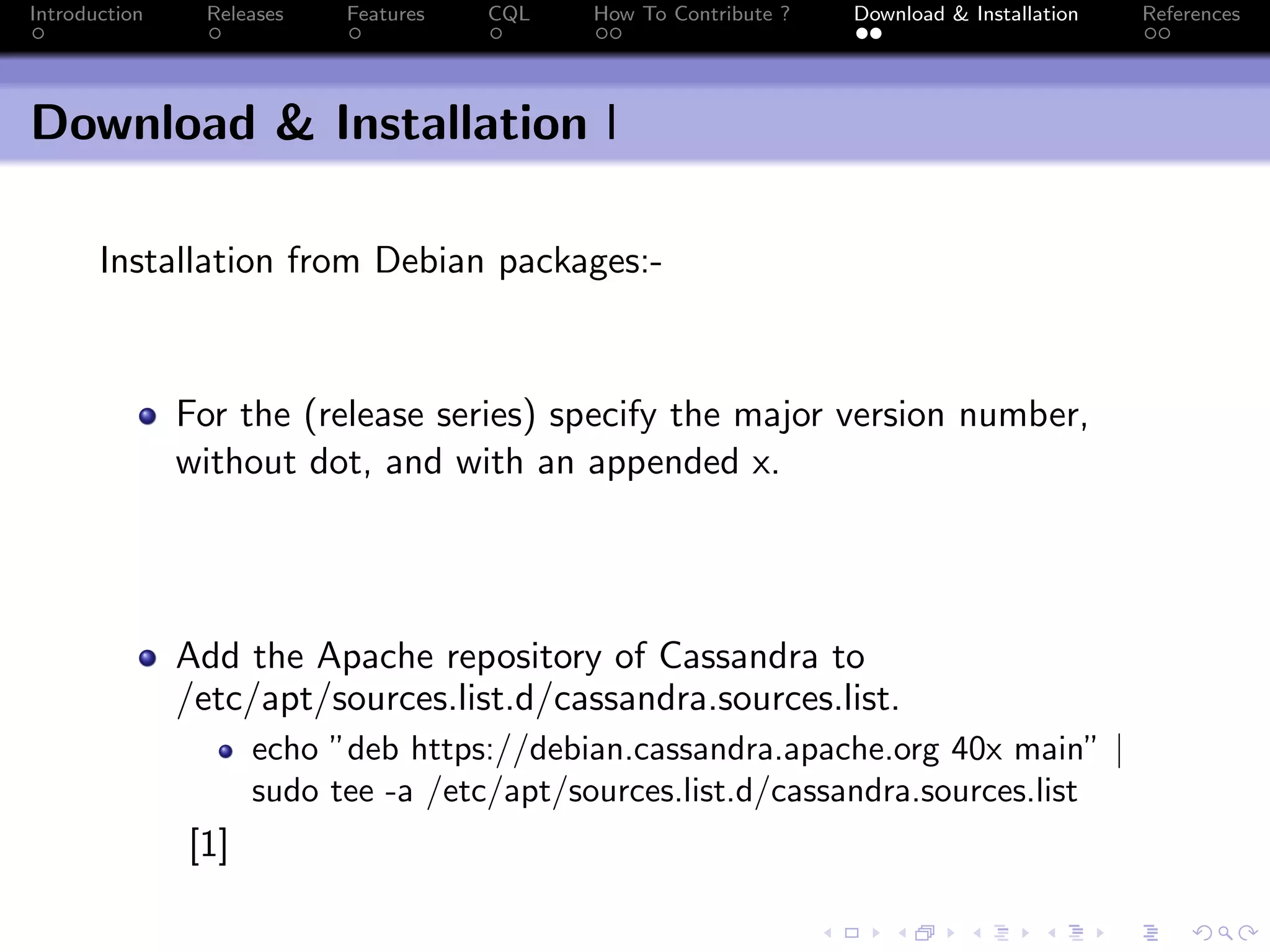 Introduction Releases Features CQL How To Contribute ? Download & Installation References
Download & Installation I
Installation from Debian packages:-
For the (release series) specify the major version number,
without dot, and with an appended x.
Add the Apache repository of Cassandra to
/etc/apt/sources.list.d/cassandra.sources.list.
echo ”deb https://debian.cassandra.apache.org 40x main” |
sudo tee -a /etc/apt/sources.list.d/cassandra.sources.list
[1]
 
