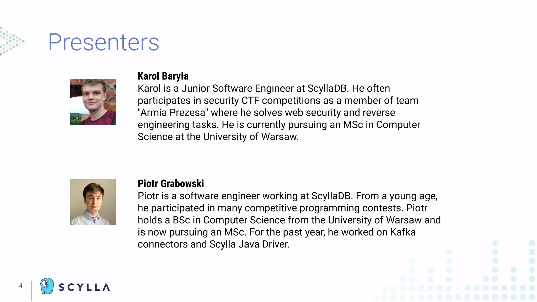 Presenters
4
Karol Baryła
Karol is a Junior Software Engineer at ScyllaDB. He often
participates in security CTF competitions as a member of team
"Armia Prezesa" where he solves web security and reverse
engineering tasks. He is currently pursuing an MSc in Computer
Science at the University of Warsaw.
Piotr Grabowski
Piotr is a software engineer working at ScyllaDB. From a young age,
he participated in many competitive programming contests. Piotr
holds a BSc in Computer Science from the University of Warsaw and
is now pursuing an MSc. For the past year, he worked on Kafka
connectors and Scylla Java Driver.
 