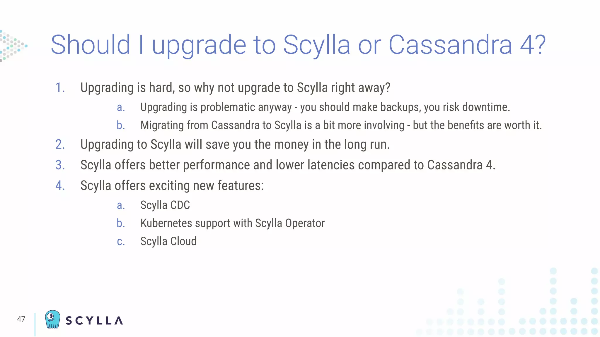 47
Should I upgrade to Scylla or Cassandra 4?
1. Upgrading is hard, so why not upgrade to Scylla right away?
a. Upgrading is problematic anyway - you should make backups, you risk downtime.
b. Migrating from Cassandra to Scylla is a bit more involving - but the beneﬁts are worth it.
2. Upgrading to Scylla will save you the money in the long run.
3. Scylla offers better performance and lower latencies compared to Cassandra 4.
4. Scylla offers exciting new features:
a. Scylla CDC
b. Kubernetes support with Scylla Operator
c. Scylla Cloud
 