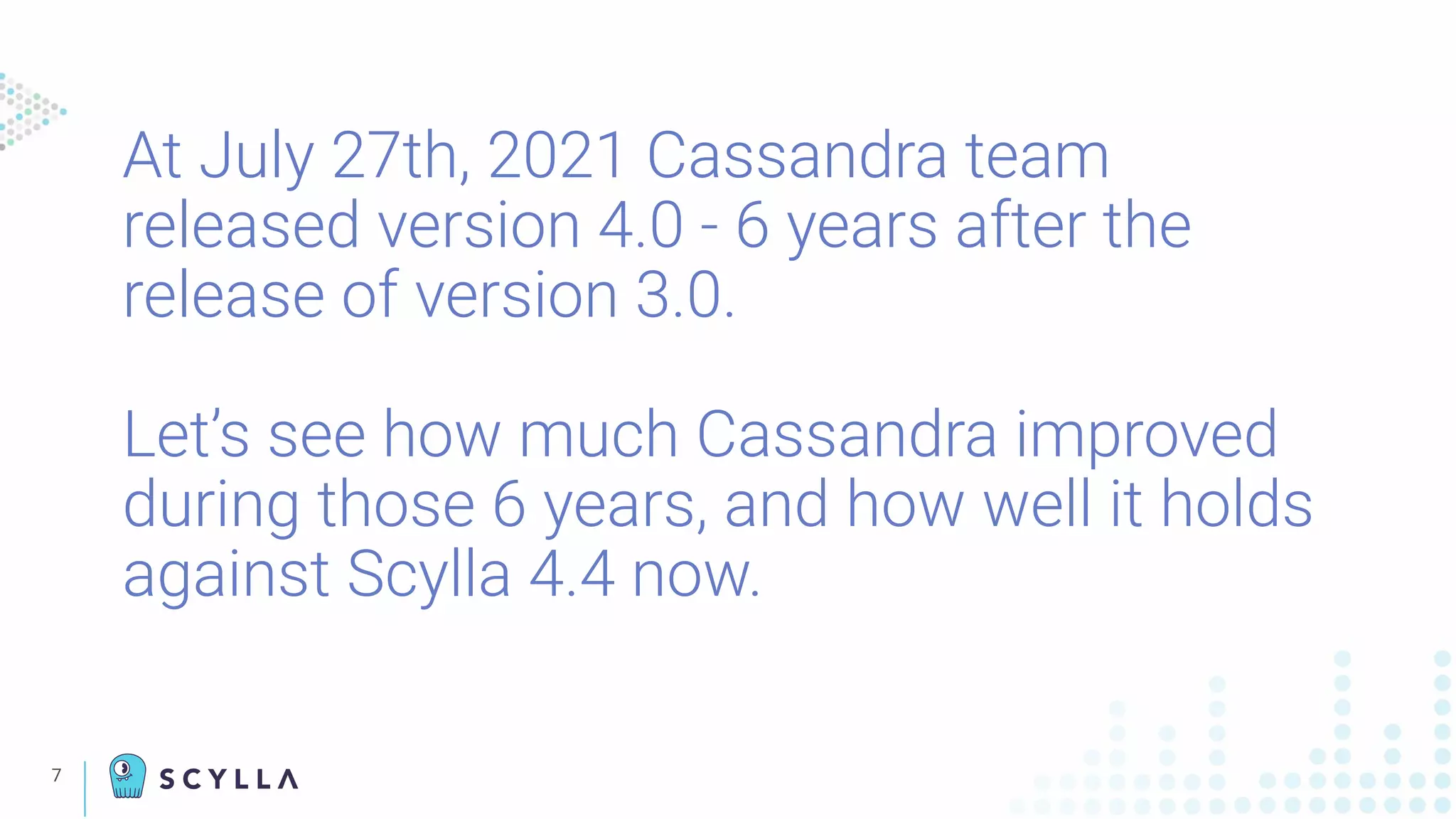 At July 27th, 2021 Cassandra team
released version 4.0 - 6 years after the
release of version 3.0.
Let’s see how much Cassandra improved
during those 6 years, and how well it holds
against Scylla 4.4 now.
7
 