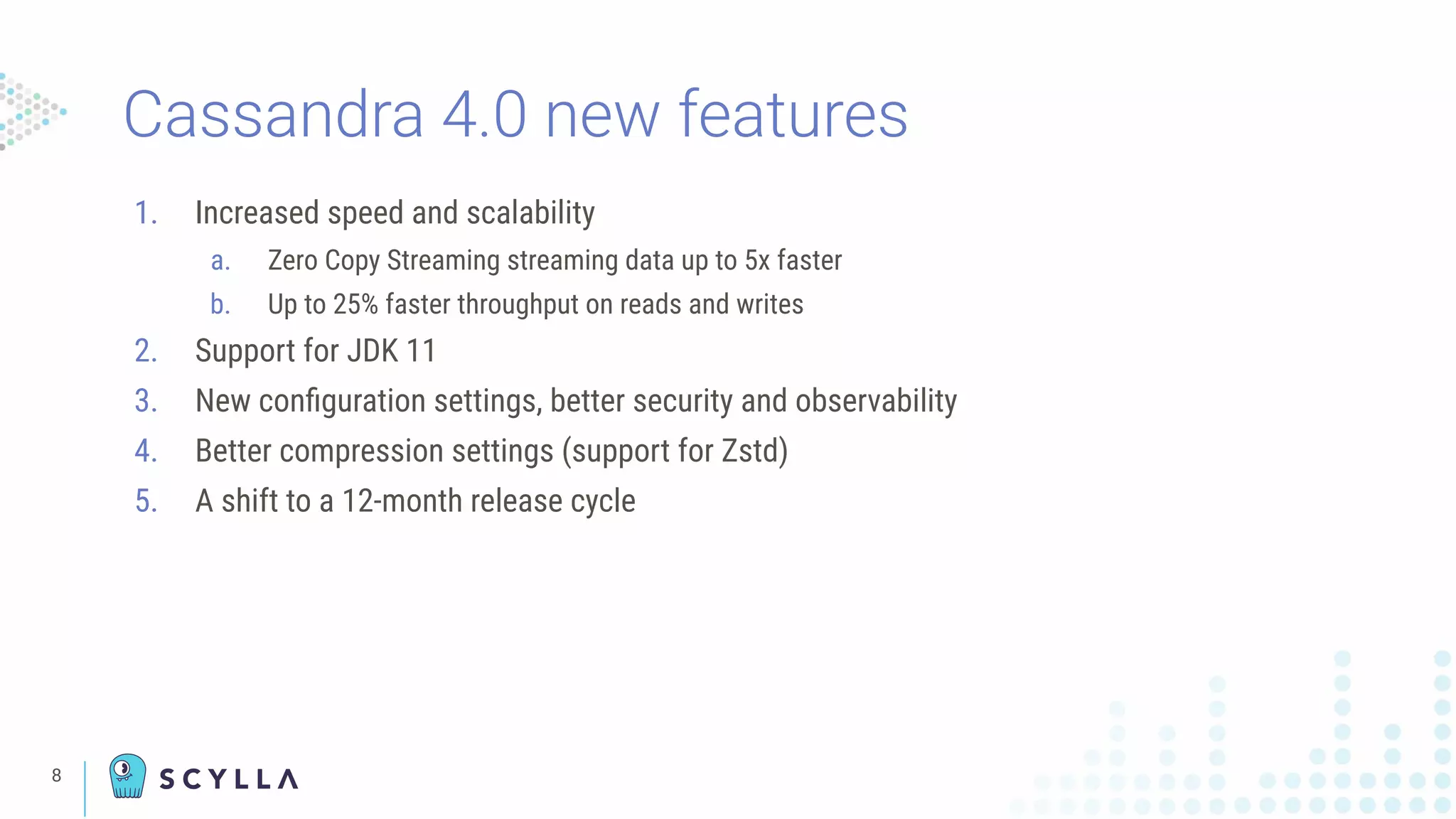 8
1. Increased speed and scalability
a. Zero Copy Streaming streaming data up to 5x faster
b. Up to 25% faster throughput on reads and writes
2. Support for JDK 11
3. New conﬁguration settings, better security and observability
4. Better compression settings (support for Zstd)
5. A shift to a 12-month release cycle
Cassandra 4.0 new features
 