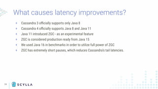 24
+ Cassandra 3 oﬃcially supports only Java 8
+ Cassandra 4 oﬃcially supports Java 8 and Java 11
+ Java 11 introduced ZGC - as an experimental feature
+ ZGC is considered production ready from Java 15
+ We used Java 16 in benchmarks in order to utilize full power of ZGC
+ ZGC has extremely short pauses, which reduces Cassandra’s tail latencies.
What causes latency improvements?
 
