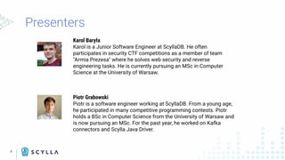 Presenters
4
Karol Baryła
Karol is a Junior Software Engineer at ScyllaDB. He often
participates in security CTF competitions as a member of team
"Armia Prezesa" where he solves web security and reverse
engineering tasks. He is currently pursuing an MSc in Computer
Science at the University of Warsaw.
Piotr Grabowski
Piotr is a software engineer working at ScyllaDB. From a young age,
he participated in many competitive programming contests. Piotr
holds a BSc in Computer Science from the University of Warsaw and
is now pursuing an MSc. For the past year, he worked on Kafka
connectors and Scylla Java Driver.
 