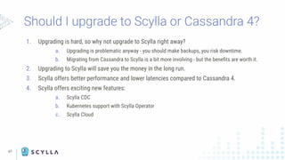 47
Should I upgrade to Scylla or Cassandra 4?
1. Upgrading is hard, so why not upgrade to Scylla right away?
a. Upgrading is problematic anyway - you should make backups, you risk downtime.
b. Migrating from Cassandra to Scylla is a bit more involving - but the beneﬁts are worth it.
2. Upgrading to Scylla will save you the money in the long run.
3. Scylla offers better performance and lower latencies compared to Cassandra 4.
4. Scylla offers exciting new features:
a. Scylla CDC
b. Kubernetes support with Scylla Operator
c. Scylla Cloud
 