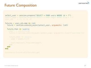 © 2015 DataStax, All Rights Reserved.
select_user = session.prepare('SELECT * FROM users WHERE id = ?')
select_page = session.prepare('SELECT * FROM pages WHERE slug = ?')
user_ids = [1, 2, 3, 4]
futures = user_ids.map do |id|
future = session.execute_async(select_user, arguments: [id])
future.then do |users|
user = users.first
future = session.execute_async(select_page, arguments: [user['username']])
future.then do |pages|
page = pages.first
User.new(user, Page.new(page))
end
end
end
Cassandra::Future.all(futures).get
Future Composition
21
 