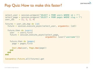 © 2015 DataStax, All Rights Reserved.
Pop Quiz: How to make this faster?
26
select_user = session.prepare('SELECT * FROM users WHERE id = ?')
select_page = session.prepare('SELECT * FROM pages WHERE slug = ?')
user_ids = [1, 2, 3, 4]
futures = user_ids.map do |id|
future = session.execute_async(select_user, arguments: [id])
future.then do |users|
user = users.first
future = session.execute_async(select_page,
arguments: [user['username']])
future.then do |pages|
page = pages.first
User.new(user, Page.new(page))
end
end
end
Cassandra::Future.all(futures).get
 
