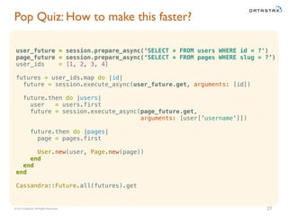 © 2015 DataStax, All Rights Reserved.
Pop Quiz: How to make this faster?
27
user_future = session.prepare_async(‘SELECT * FROM users WHERE id = ?')
page_future = session.prepare_async(‘SELECT * FROM pages WHERE slug = ?’)
user_ids = [1, 2, 3, 4]
futures = user_ids.map do |id|
future = session.execute_async(user_future.get, arguments: [id])
future.then do |users|
user = users.first
future = session.execute_async(page_future.get,
arguments: [user['username']])
future.then do |pages|
page = pages.first
User.new(user, Page.new(page))
end
end
end
Cassandra::Future.all(futures).get
 