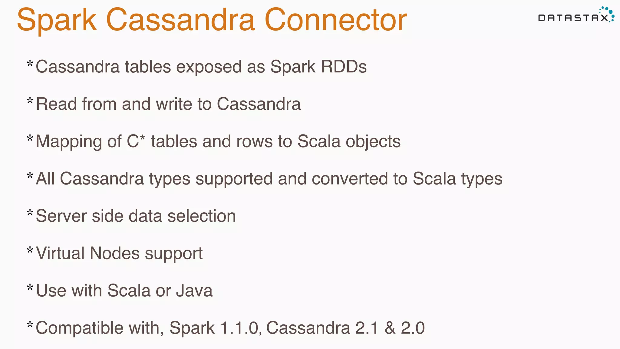Spark Cassandra Connector
*Cassandra tables exposed as Spark RDDs
*Read from and write to Cassandra
*Mapping of C* tables and rows to Scala objects
*All Cassandra types supported and converted to Scala types
*Server side data selection
*Virtual Nodes support
*Use with Scala or Java
*Compatible with, Spark 1.1.0, Cassandra 2.1 & 2.0
 