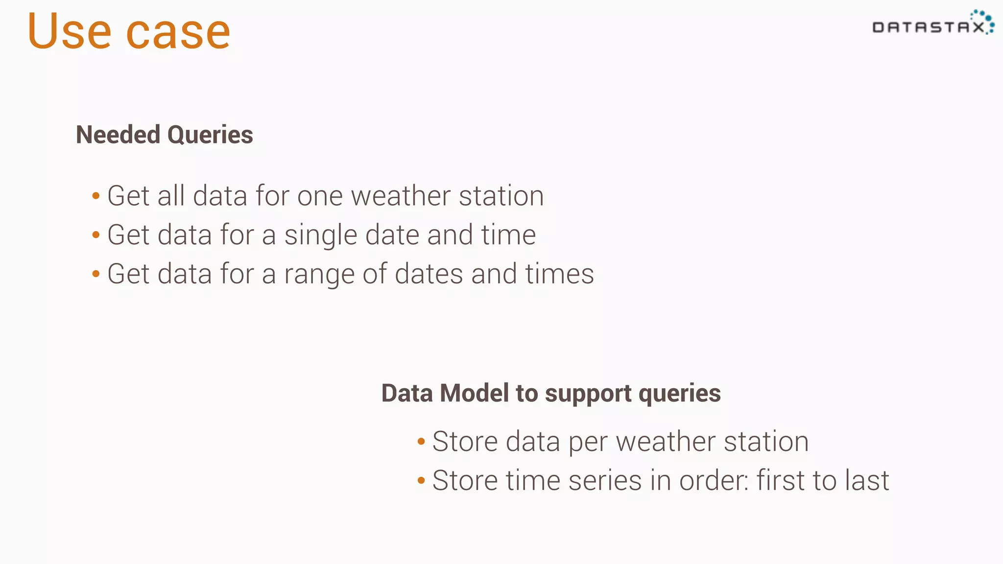 Use case 
• Get all data for one weather station 
• Get data for a single date and time 
• Get data for a range of dates and times 
• Store data per weather station 
• Store time series in order: first to last 
Needed Queries 
Data Model to support queries 
 