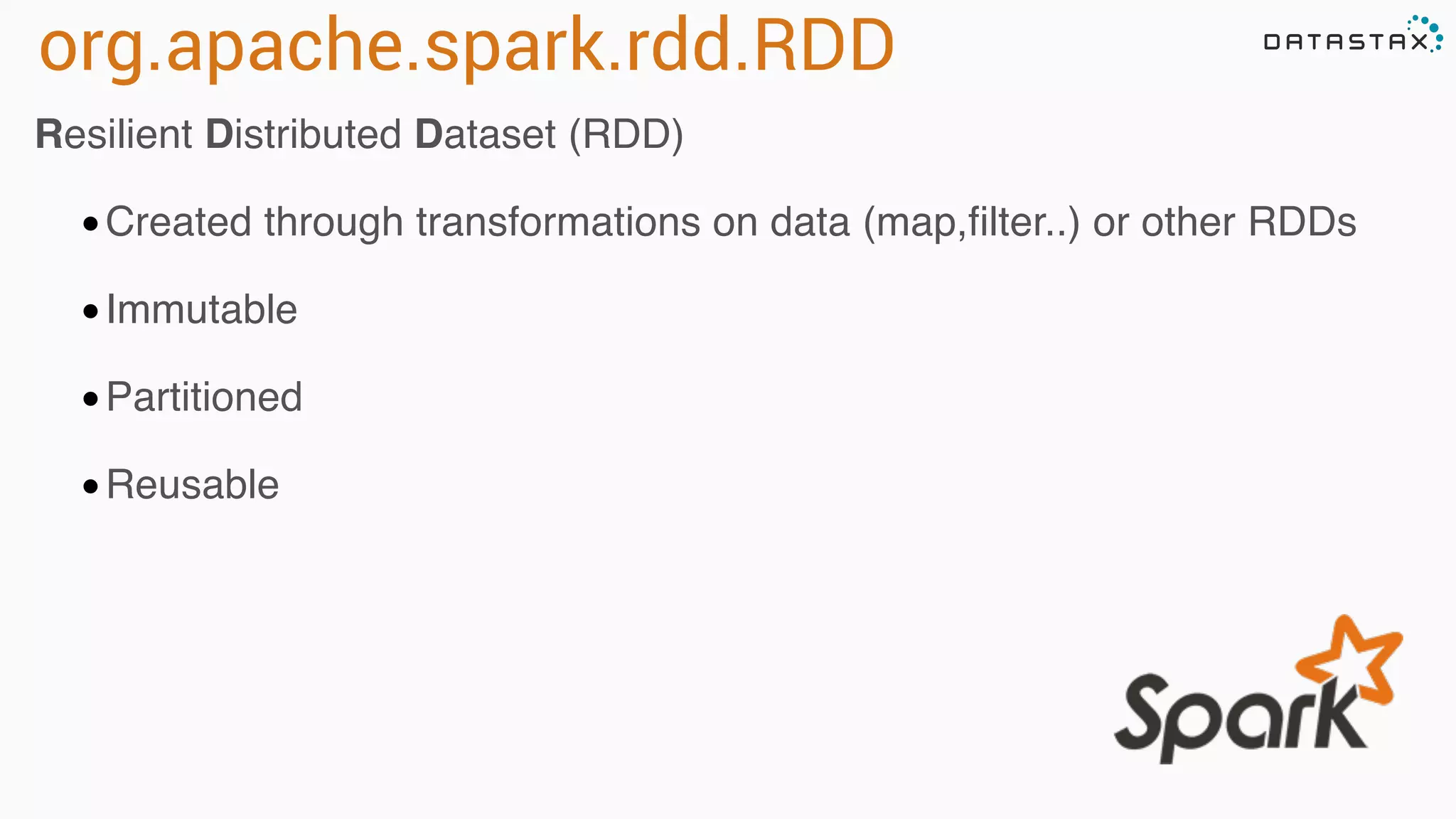 org.apache.spark.rdd.RDD 
Resilient Distributed Dataset (RDD) 
•Created through transformations on data (map,filter..) or other RDDs 
•Immutable 
•Partitioned 
•Reusable 
 
