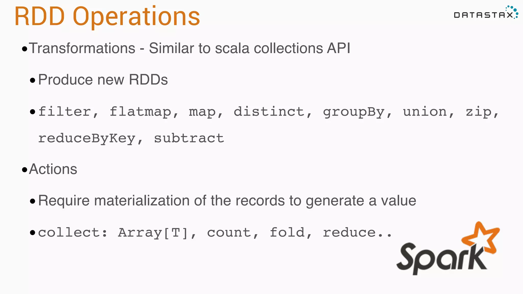 RDD Operations 
•Transformations - Similar to scala collections API 
•Produce new RDDs 
•filter, flatmap, map, distinct, groupBy, union, zip, 
reduceByKey, subtract 
•Actions 
•Require materialization of the records to generate a value 
•collect: Array[T], count, fold, reduce.. 
 