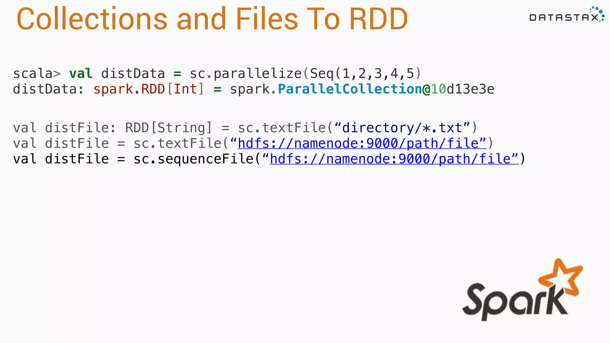 Collections and Files To RDD 
scala> val distData = sc.parallelize(Seq(1,2,3,4,5) 
distData: spark.RDD[Int] = spark.ParallelCollection@10d13e3e 
val distFile: RDD[String] = sc.textFile(“directory/*.txt”) 
val distFile = sc.textFile(“hdfs://namenode:9000/path/file”) 
val distFile = sc.sequenceFile(“hdfs://namenode:9000/path/file”) 
 