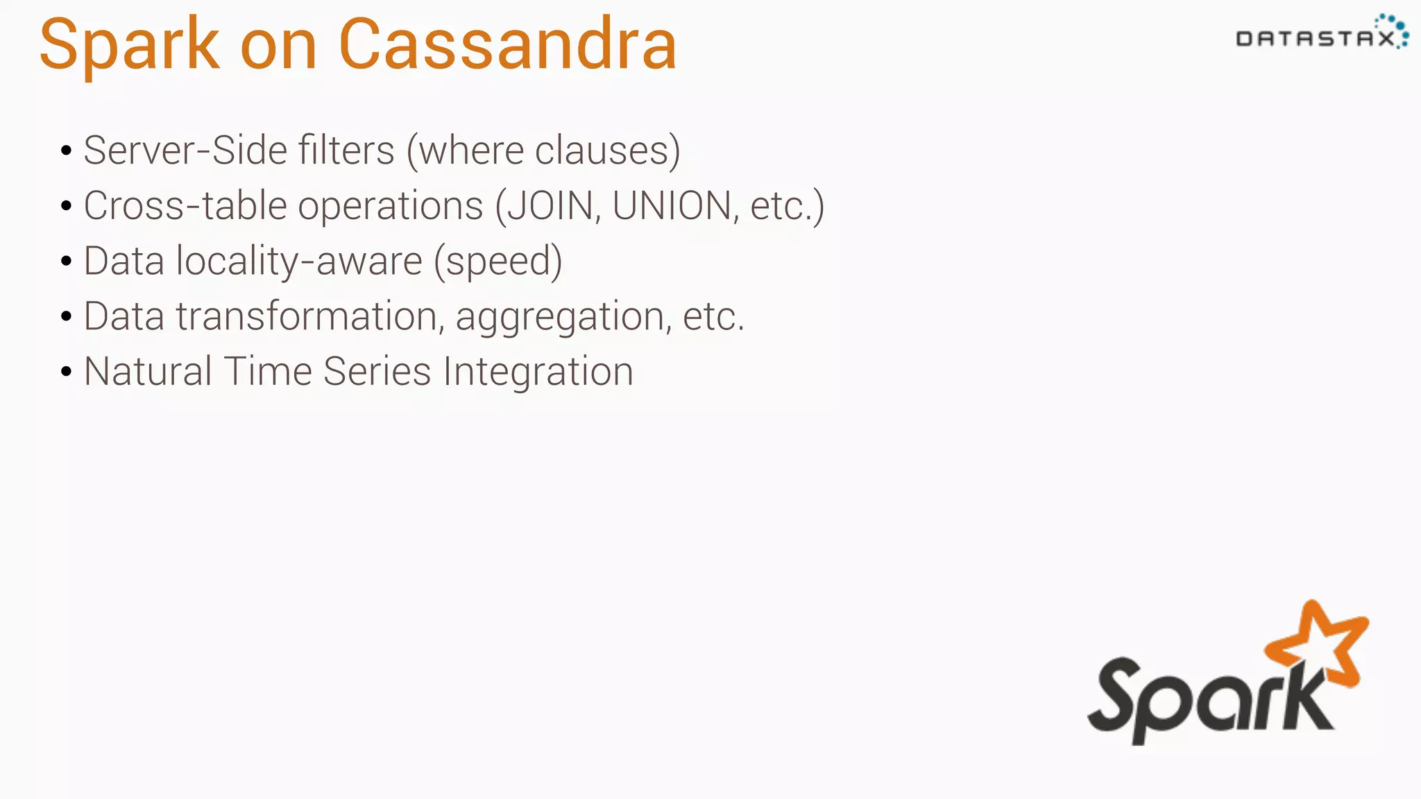 Spark on Cassandra 
• Server-Side filters (where clauses) 
• Cross-table operations (JOIN, UNION, etc.) 
• Data locality-aware (speed) 
• Data transformation, aggregation, etc. 
• Natural Time Series Integration 
 