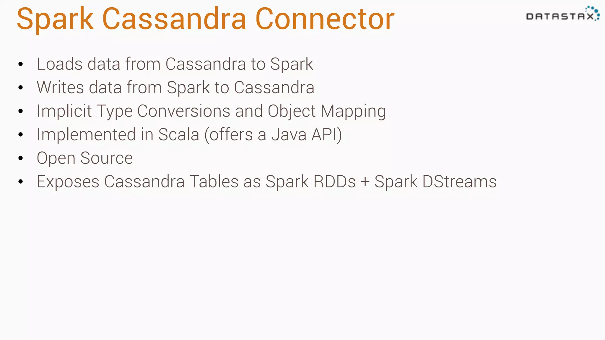 Spark Cassandra Connector 
• Loads data from Cassandra to Spark 
• Writes data from Spark to Cassandra 
• Implicit Type Conversions and Object Mapping 
• Implemented in Scala (offers a Java API) 
• Open Source 
• Exposes Cassandra Tables as Spark RDDs + Spark DStreams 
 