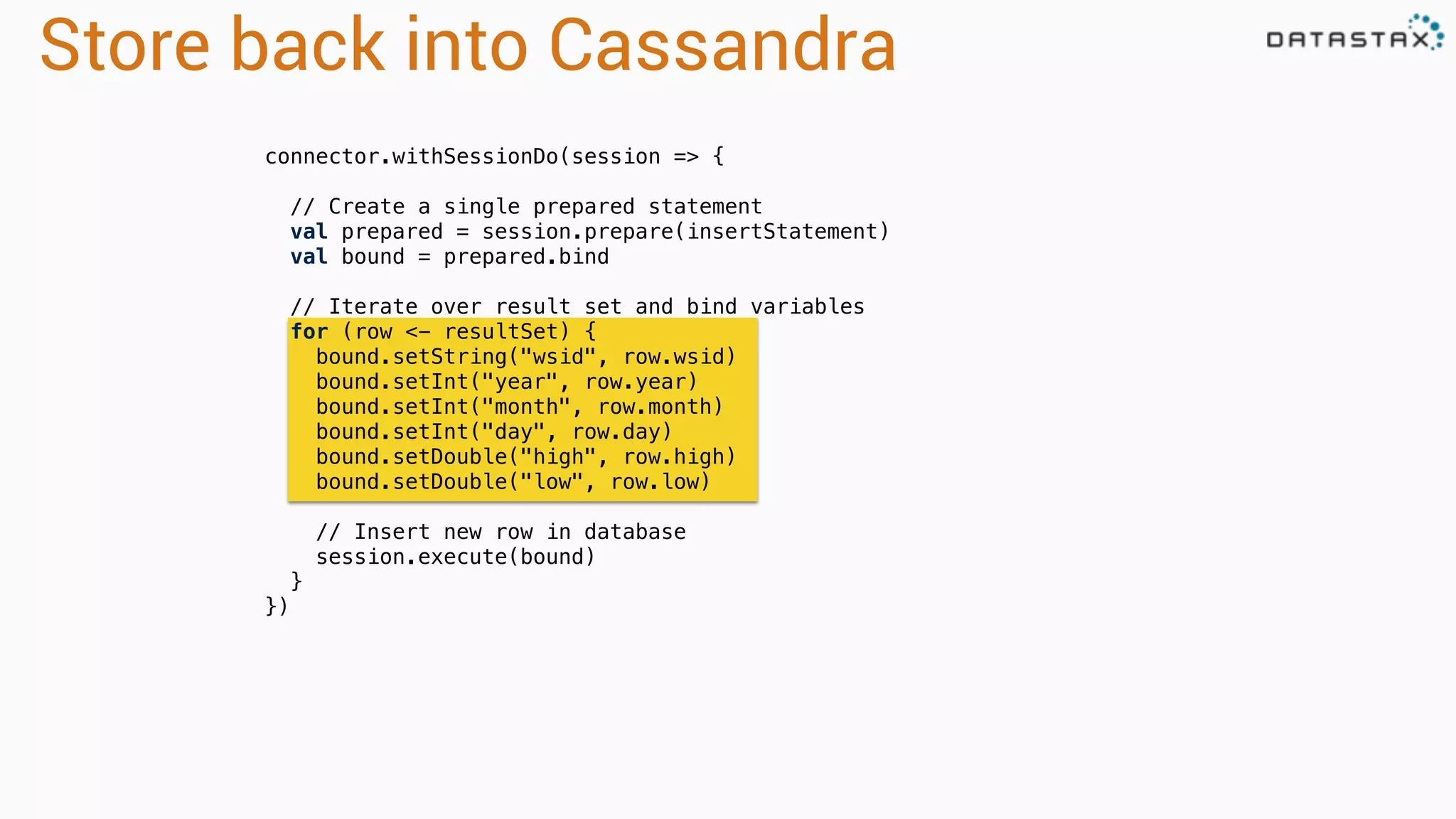 Store back into Cassandra 
connector.withSessionDo(session => { 
// Create a single prepared statement 
val prepared = session.prepare(insertStatement) 
val bound = prepared.bind 
// Iterate over result set and bind variables 
for (row <- resultSet) { 
bound.setString("wsid", row.wsid) 
bound.setInt("year", row.year) 
bound.setInt("month", row.month) 
bound.setInt("day", row.day) 
bound.setDouble("high", row.high) 
bound.setDouble("low", row.low) 
// Insert new row in database 
session.execute(bound) 
} 
}) 
 