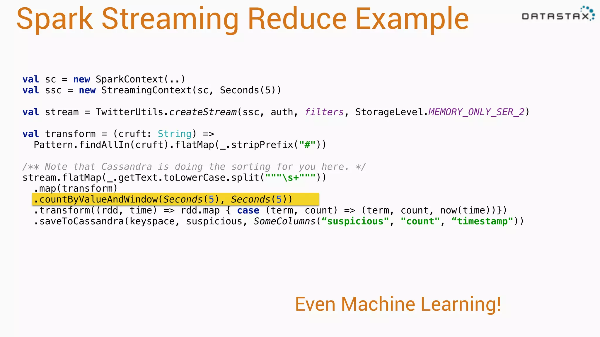 Spark Streaming Reduce Example 
val sc = new SparkContext(..) 
val ssc = new StreamingContext(sc, Seconds(5)) 
val stream = TwitterUtils.createStream(ssc, auth, filters, StorageLevel.MEMORY_ONLY_SER_2) 
val transform = (cruft: String) => 
Pattern.findAllIn(cruft).flatMap(_.stripPrefix("#")) 
/** Note that Cassandra is doing the sorting for you here. */ 
stream.flatMap(_.getText.toLowerCase.split("""s+""")) 
.map(transform) 
.countByValueAndWindow(Seconds(5), Seconds(5)) 
.transform((rdd, time) => rdd.map { case (term, count) => (term, count, now(time))}) 
.saveToCassandra(keyspace, suspicious, SomeColumns(“suspicious", "count", “timestamp")) 
Even Machine Learning! 
 